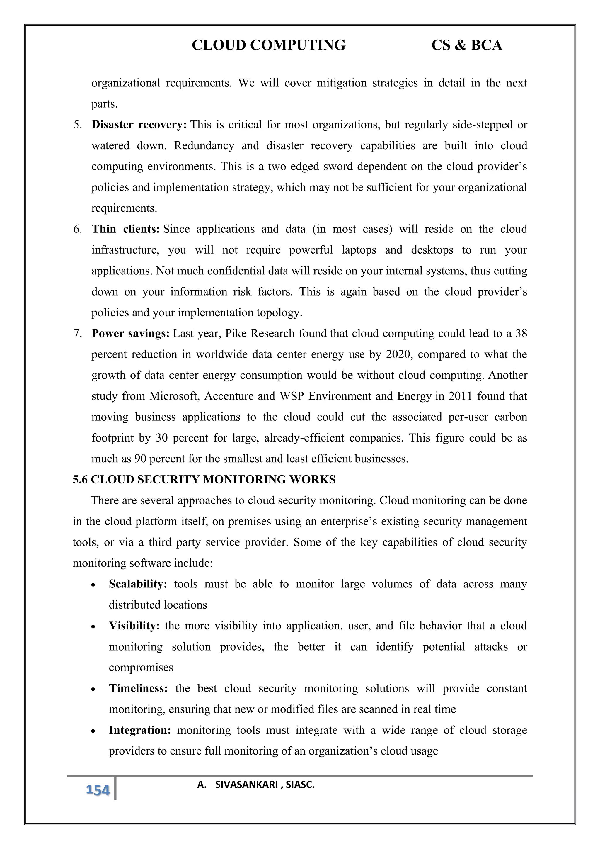 CLOUD COMPUTING CS & BCA
154 A. SIVASANKARI , SIASC.
organizational requirements. We will cover mitigation strategies in detail in the next
parts.
5. Disaster recovery: This is critical for most organizations, but regularly side-stepped or
watered down. Redundancy and disaster recovery capabilities are built into cloud
computing environments. This is a two edged sword dependent on the cloud provider’s
policies and implementation strategy, which may not be sufficient for your organizational
requirements.
6. Thin clients: Since applications and data (in most cases) will reside on the cloud
infrastructure, you will not require powerful laptops and desktops to run your
applications. Not much confidential data will reside on your internal systems, thus cutting
down on your information risk factors. This is again based on the cloud provider’s
policies and your implementation topology.
7. Power savings: Last year, Pike Research found that cloud computing could lead to a 38
percent reduction in worldwide data center energy use by 2020, compared to what the
growth of data center energy consumption would be without cloud computing. Another
study from Microsoft, Accenture and WSP Environment and Energy in 2011 found that
moving business applications to the cloud could cut the associated per-user carbon
footprint by 30 percent for large, already-efficient companies. This figure could be as
much as 90 percent for the smallest and least efficient businesses.
5.6 CLOUD SECURITY MONITORING WORKS
There are several approaches to cloud security monitoring. Cloud monitoring can be done
in the cloud platform itself, on premises using an enterprise’s existing security management
tools, or via a third party service provider. Some of the key capabilities of cloud security
monitoring software include:
• Scalability: tools must be able to monitor large volumes of data across many
distributed locations
• Visibility: the more visibility into application, user, and file behavior that a cloud
monitoring solution provides, the better it can identify potential attacks or
compromises
• Timeliness: the best cloud security monitoring solutions will provide constant
monitoring, ensuring that new or modified files are scanned in real time
• Integration: monitoring tools must integrate with a wide range of cloud storage
providers to ensure full monitoring of an organization’s cloud usage
 