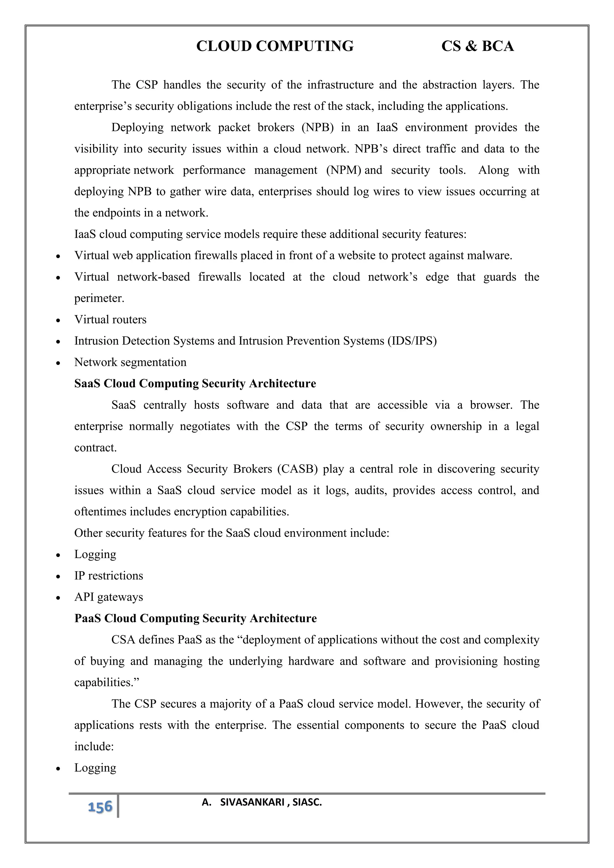 CLOUD COMPUTING CS & BCA
156 A. SIVASANKARI , SIASC.
The CSP handles the security of the infrastructure and the abstraction layers. The
enterprise’s security obligations include the rest of the stack, including the applications.
Deploying network packet brokers (NPB) in an IaaS environment provides the
visibility into security issues within a cloud network. NPB’s direct traffic and data to the
appropriate network performance management (NPM) and security tools. Along with
deploying NPB to gather wire data, enterprises should log wires to view issues occurring at
the endpoints in a network.
IaaS cloud computing service models require these additional security features:
• Virtual web application firewalls placed in front of a website to protect against malware.
• Virtual network-based firewalls located at the cloud network’s edge that guards the
perimeter.
• Virtual routers
• Intrusion Detection Systems and Intrusion Prevention Systems (IDS/IPS)
• Network segmentation
SaaS Cloud Computing Security Architecture
SaaS centrally hosts software and data that are accessible via a browser. The
enterprise normally negotiates with the CSP the terms of security ownership in a legal
contract.
Cloud Access Security Brokers (CASB) play a central role in discovering security
issues within a SaaS cloud service model as it logs, audits, provides access control, and
oftentimes includes encryption capabilities.
Other security features for the SaaS cloud environment include:
• Logging
• IP restrictions
• API gateways
PaaS Cloud Computing Security Architecture
CSA defines PaaS as the “deployment of applications without the cost and complexity
of buying and managing the underlying hardware and software and provisioning hosting
capabilities.”
The CSP secures a majority of a PaaS cloud service model. However, the security of
applications rests with the enterprise. The essential components to secure the PaaS cloud
include:
• Logging
 