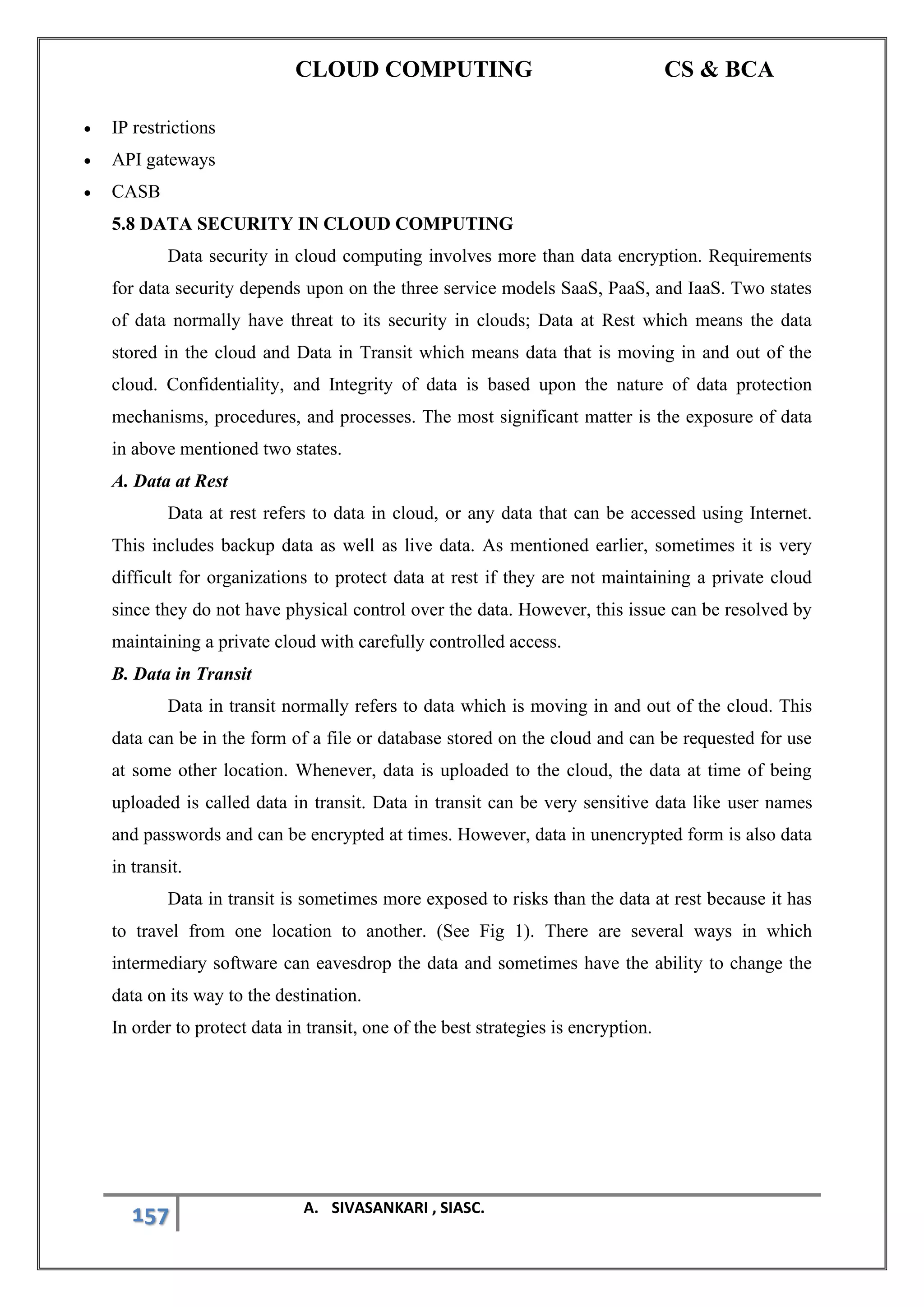 CLOUD COMPUTING CS & BCA
157 A. SIVASANKARI , SIASC.
• IP restrictions
• API gateways
• CASB
5.8 DATA SECURITY IN CLOUD COMPUTING
Data security in cloud computing involves more than data encryption. Requirements
for data security depends upon on the three service models SaaS, PaaS, and IaaS. Two states
of data normally have threat to its security in clouds; Data at Rest which means the data
stored in the cloud and Data in Transit which means data that is moving in and out of the
cloud. Confidentiality, and Integrity of data is based upon the nature of data protection
mechanisms, procedures, and processes. The most significant matter is the exposure of data
in above mentioned two states.
A. Data at Rest
Data at rest refers to data in cloud, or any data that can be accessed using Internet.
This includes backup data as well as live data. As mentioned earlier, sometimes it is very
difficult for organizations to protect data at rest if they are not maintaining a private cloud
since they do not have physical control over the data. However, this issue can be resolved by
maintaining a private cloud with carefully controlled access.
B. Data in Transit
Data in transit normally refers to data which is moving in and out of the cloud. This
data can be in the form of a file or database stored on the cloud and can be requested for use
at some other location. Whenever, data is uploaded to the cloud, the data at time of being
uploaded is called data in transit. Data in transit can be very sensitive data like user names
and passwords and can be encrypted at times. However, data in unencrypted form is also data
in transit.
Data in transit is sometimes more exposed to risks than the data at rest because it has
to travel from one location to another. (See Fig 1). There are several ways in which
intermediary software can eavesdrop the data and sometimes have the ability to change the
data on its way to the destination.
In order to protect data in transit, one of the best strategies is encryption.
 