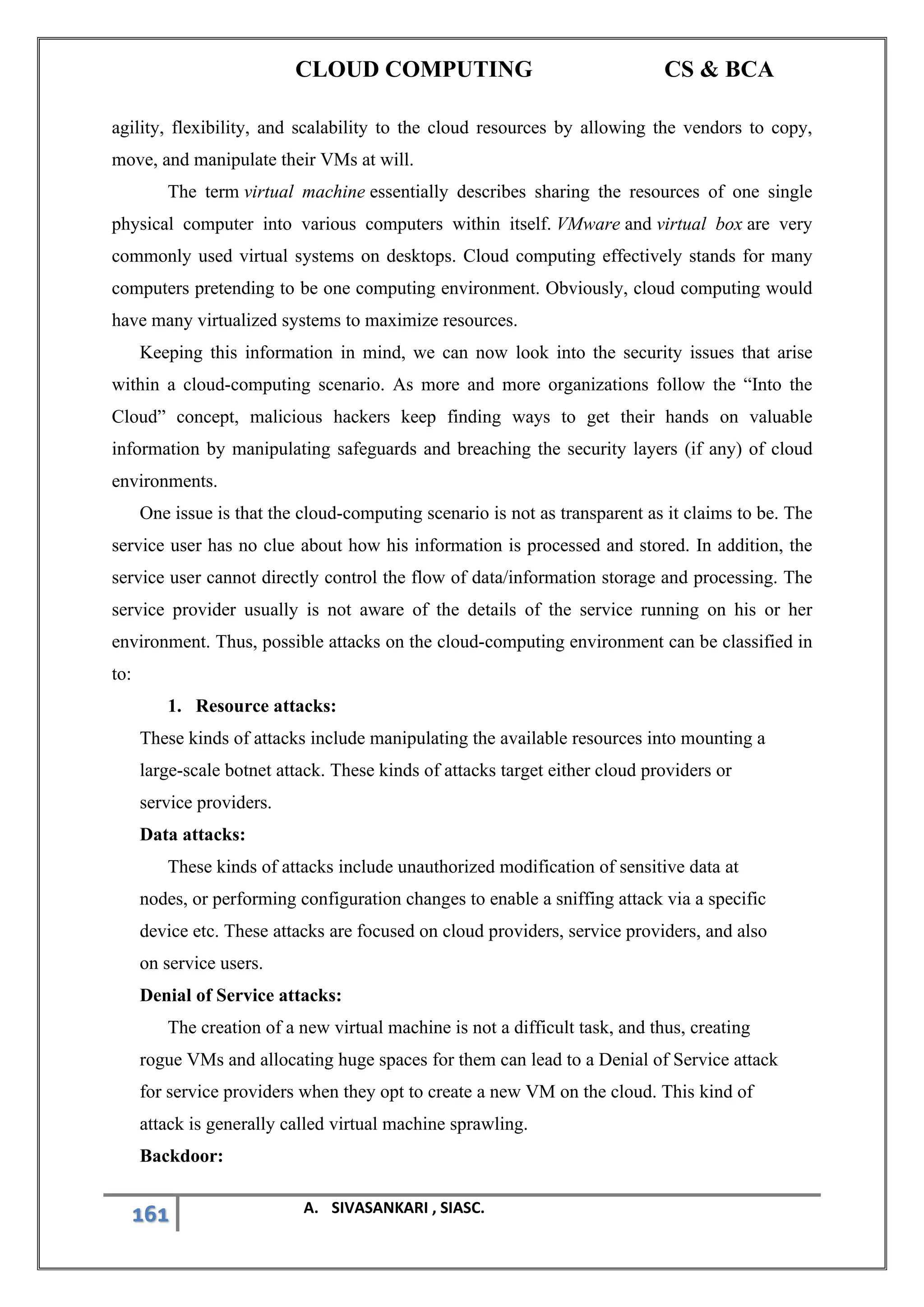 CLOUD COMPUTING CS & BCA
161 A. SIVASANKARI , SIASC.
agility, flexibility, and scalability to the cloud resources by allowing the vendors to copy,
move, and manipulate their VMs at will.
The term virtual machine essentially describes sharing the resources of one single
physical computer into various computers within itself. VMware and virtual box are very
commonly used virtual systems on desktops. Cloud computing effectively stands for many
computers pretending to be one computing environment. Obviously, cloud computing would
have many virtualized systems to maximize resources.
Keeping this information in mind, we can now look into the security issues that arise
within a cloud-computing scenario. As more and more organizations follow the “Into the
Cloud” concept, malicious hackers keep finding ways to get their hands on valuable
information by manipulating safeguards and breaching the security layers (if any) of cloud
environments.
One issue is that the cloud-computing scenario is not as transparent as it claims to be. The
service user has no clue about how his information is processed and stored. In addition, the
service user cannot directly control the flow of data/information storage and processing. The
service provider usually is not aware of the details of the service running on his or her
environment. Thus, possible attacks on the cloud-computing environment can be classified in
to:
1. Resource attacks:
These kinds of attacks include manipulating the available resources into mounting a
large-scale botnet attack. These kinds of attacks target either cloud providers or
service providers.
Data attacks:
These kinds of attacks include unauthorized modification of sensitive data at
nodes, or performing configuration changes to enable a sniffing attack via a specific
device etc. These attacks are focused on cloud providers, service providers, and also
on service users.
Denial of Service attacks:
The creation of a new virtual machine is not a difficult task, and thus, creating
rogue VMs and allocating huge spaces for them can lead to a Denial of Service attack
for service providers when they opt to create a new VM on the cloud. This kind of
attack is generally called virtual machine sprawling.
Backdoor:
 