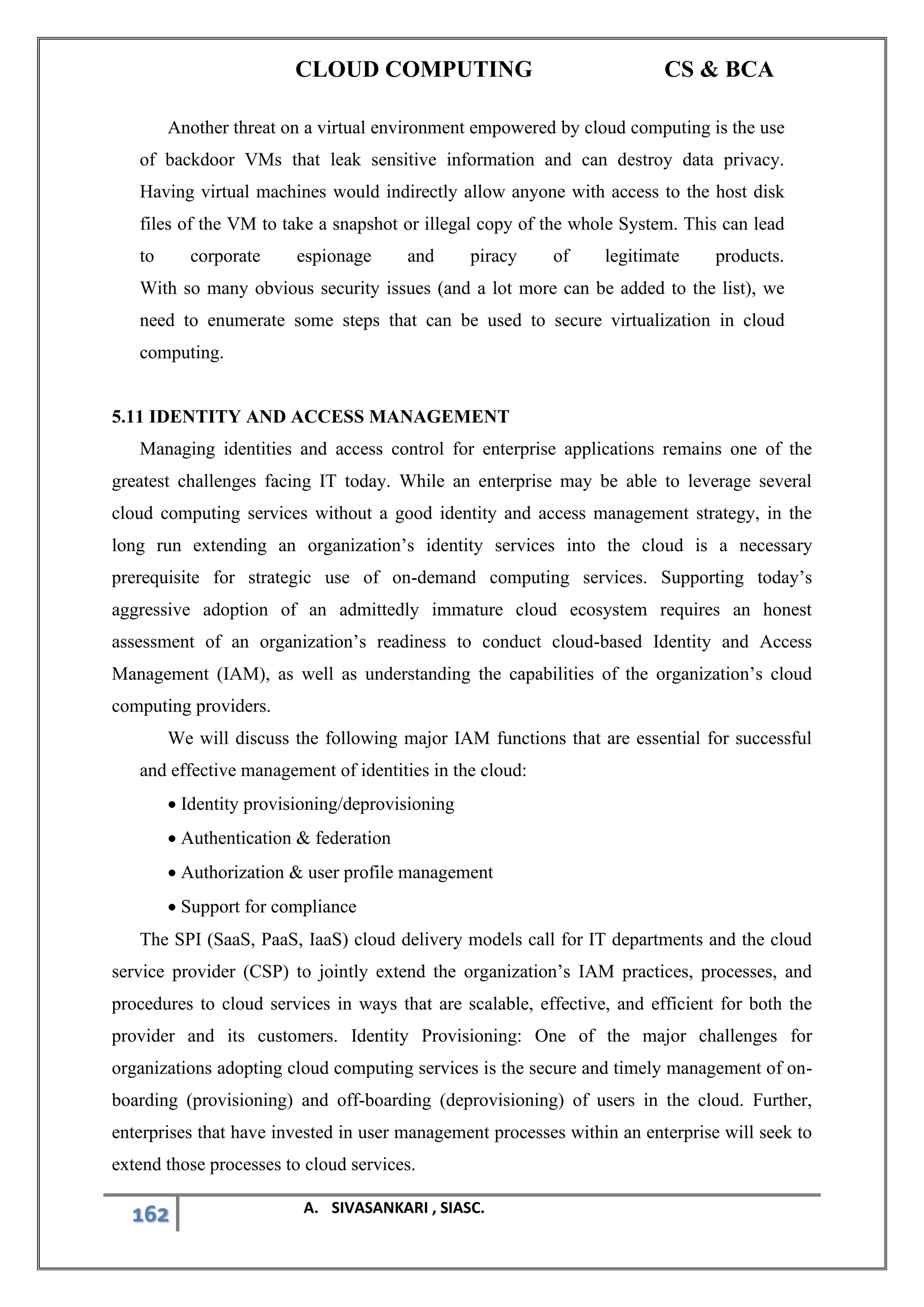 CLOUD COMPUTING CS & BCA
162 A. SIVASANKARI , SIASC.
Another threat on a virtual environment empowered by cloud computing is the use
of backdoor VMs that leak sensitive information and can destroy data privacy.
Having virtual machines would indirectly allow anyone with access to the host disk
files of the VM to take a snapshot or illegal copy of the whole System. This can lead
to corporate espionage and piracy of legitimate products.
With so many obvious security issues (and a lot more can be added to the list), we
need to enumerate some steps that can be used to secure virtualization in cloud
computing.
5.11 IDENTITY AND ACCESS MANAGEMENT
Managing identities and access control for enterprise applications remains one of the
greatest challenges facing IT today. While an enterprise may be able to leverage several
cloud computing services without a good identity and access management strategy, in the
long run extending an organization’s identity services into the cloud is a necessary
prerequisite for strategic use of on-demand computing services. Supporting today’s
aggressive adoption of an admittedly immature cloud ecosystem requires an honest
assessment of an organization’s readiness to conduct cloud-based Identity and Access
Management (IAM), as well as understanding the capabilities of the organization’s cloud
computing providers.
We will discuss the following major IAM functions that are essential for successful
and effective management of identities in the cloud:
• Identity provisioning/deprovisioning
• Authentication & federation
• Authorization & user profile management
• Support for compliance
The SPI (SaaS, PaaS, IaaS) cloud delivery models call for IT departments and the cloud
service provider (CSP) to jointly extend the organization’s IAM practices, processes, and
procedures to cloud services in ways that are scalable, effective, and efficient for both the
provider and its customers. Identity Provisioning: One of the major challenges for
organizations adopting cloud computing services is the secure and timely management of on-
boarding (provisioning) and off-boarding (deprovisioning) of users in the cloud. Further,
enterprises that have invested in user management processes within an enterprise will seek to
extend those processes to cloud services.
 