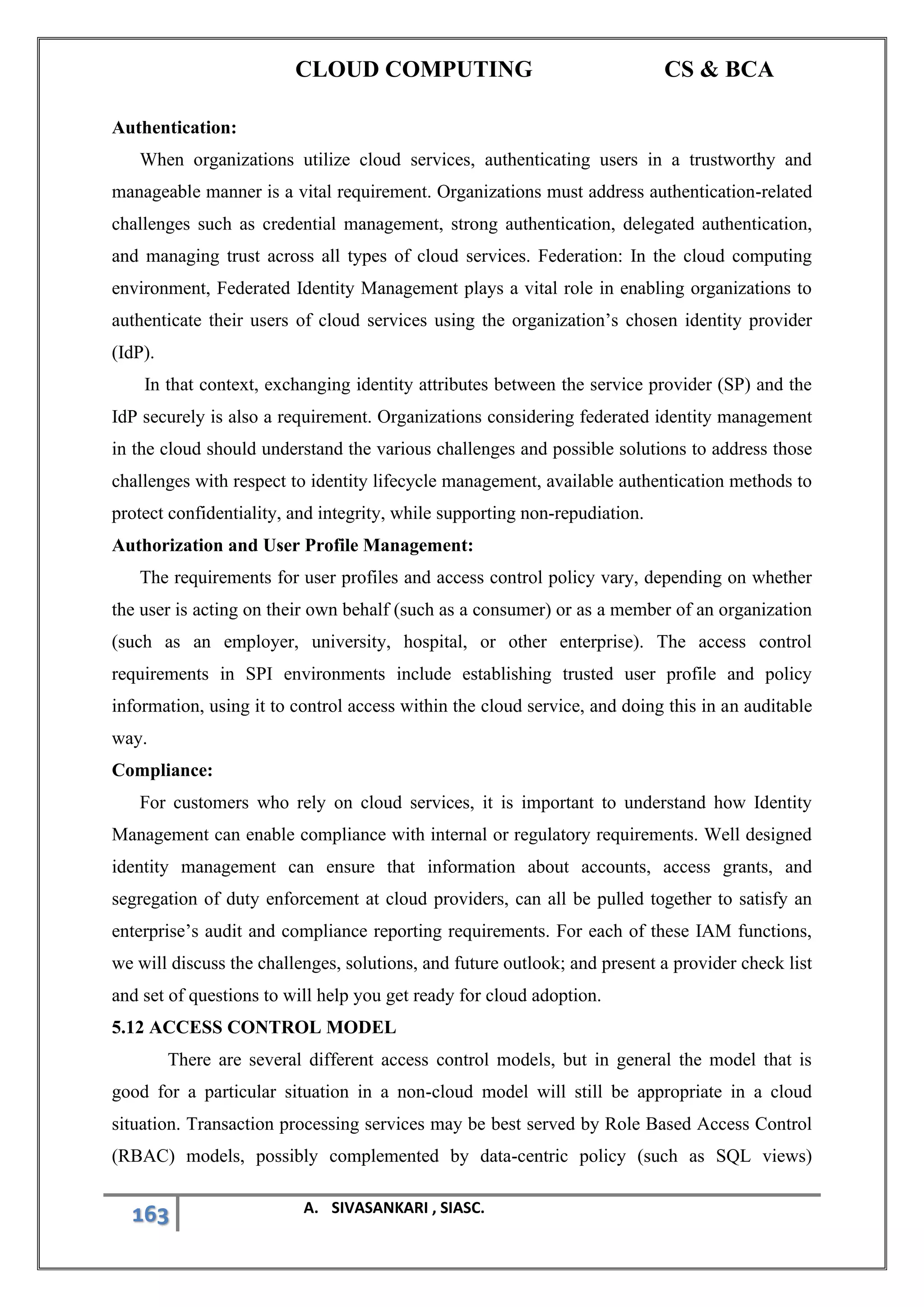CLOUD COMPUTING CS & BCA
163 A. SIVASANKARI , SIASC.
Authentication:
When organizations utilize cloud services, authenticating users in a trustworthy and
manageable manner is a vital requirement. Organizations must address authentication-related
challenges such as credential management, strong authentication, delegated authentication,
and managing trust across all types of cloud services. Federation: In the cloud computing
environment, Federated Identity Management plays a vital role in enabling organizations to
authenticate their users of cloud services using the organization’s chosen identity provider
(IdP).
In that context, exchanging identity attributes between the service provider (SP) and the
IdP securely is also a requirement. Organizations considering federated identity management
in the cloud should understand the various challenges and possible solutions to address those
challenges with respect to identity lifecycle management, available authentication methods to
protect confidentiality, and integrity, while supporting non-repudiation.
Authorization and User Profile Management:
The requirements for user profiles and access control policy vary, depending on whether
the user is acting on their own behalf (such as a consumer) or as a member of an organization
(such as an employer, university, hospital, or other enterprise). The access control
requirements in SPI environments include establishing trusted user profile and policy
information, using it to control access within the cloud service, and doing this in an auditable
way.
Compliance:
For customers who rely on cloud services, it is important to understand how Identity
Management can enable compliance with internal or regulatory requirements. Well designed
identity management can ensure that information about accounts, access grants, and
segregation of duty enforcement at cloud providers, can all be pulled together to satisfy an
enterprise’s audit and compliance reporting requirements. For each of these IAM functions,
we will discuss the challenges, solutions, and future outlook; and present a provider check list
and set of questions to will help you get ready for cloud adoption.
5.12 ACCESS CONTROL MODEL
There are several different access control models, but in general the model that is
good for a particular situation in a non-cloud model will still be appropriate in a cloud
situation. Transaction processing services may be best served by Role Based Access Control
(RBAC) models, possibly complemented by data-centric policy (such as SQL views)
 
