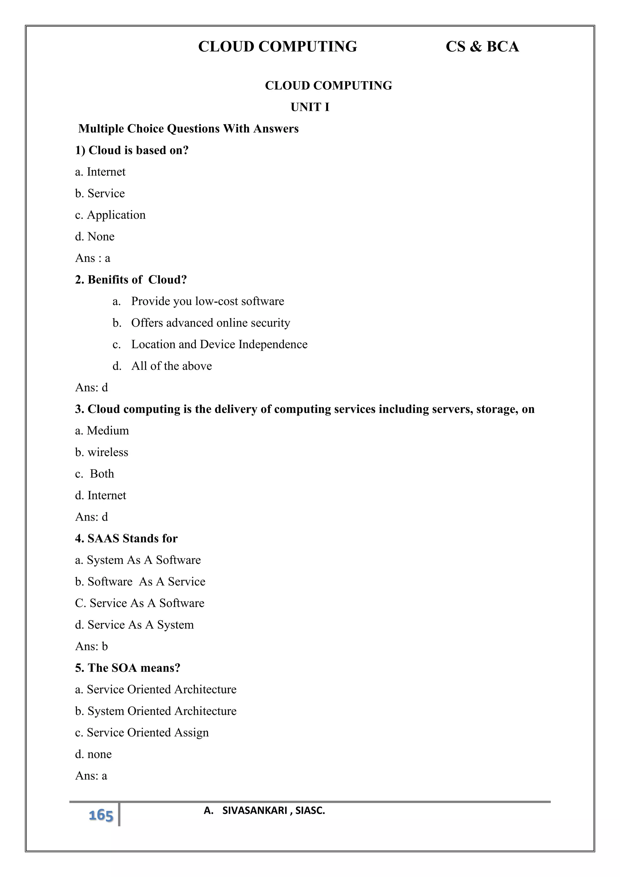 CLOUD COMPUTING CS & BCA
165 A. SIVASANKARI , SIASC.
CLOUD COMPUTING
UNIT I
Multiple Choice Questions With Answers
1) Cloud is based on?
a. Internet
b. Service
c. Application
d. None
Ans : a
2. Benifits of Cloud?
a. Provide you low-cost software
b. Offers advanced online security
c. Location and Device Independence
d. All of the above
Ans: d
3. Cloud computing is the delivery of computing services including servers, storage, on
a. Medium
b. wireless
c. Both
d. Internet
Ans: d
4. SAAS Stands for
a. System As A Software
b. Software As A Service
C. Service As A Software
d. Service As A System
Ans: b
5. The SOA means?
a. Service Oriented Architecture
b. System Oriented Architecture
c. Service Oriented Assign
d. none
Ans: a
 