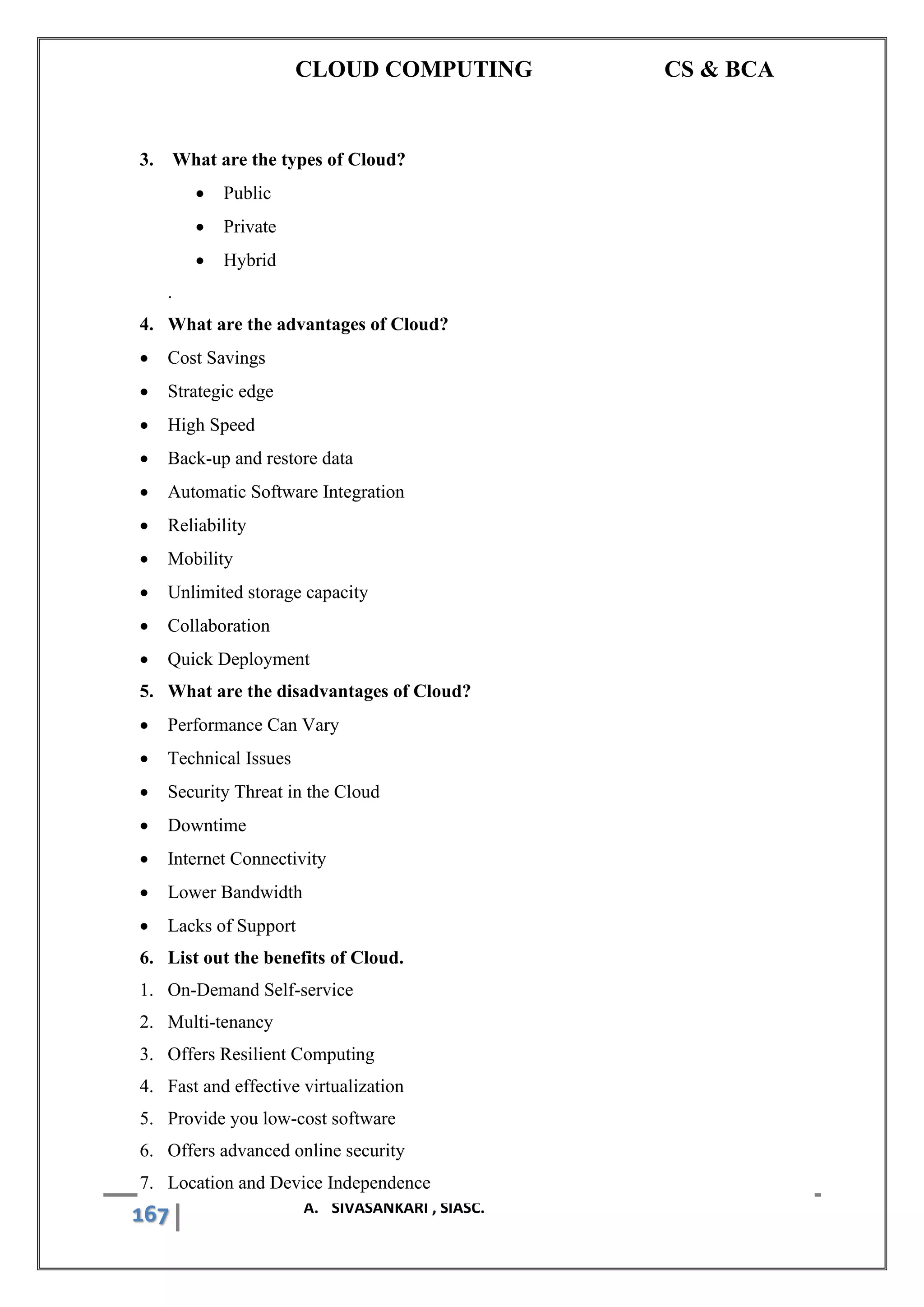 CLOUD COMPUTING CS & BCA
167 A. SIVASANKARI , SIASC.
3. What are the types of Cloud?
• Public
• Private
• Hybrid
.
4. What are the advantages of Cloud?
• Cost Savings
• Strategic edge
• High Speed
• Back-up and restore data
• Automatic Software Integration
• Reliability
• Mobility
• Unlimited storage capacity
• Collaboration
• Quick Deployment
5. What are the disadvantages of Cloud?
• Performance Can Vary
• Technical Issues
• Security Threat in the Cloud
• Downtime
• Internet Connectivity
• Lower Bandwidth
• Lacks of Support
6. List out the benefits of Cloud.
1. On-Demand Self-service
2. Multi-tenancy
3. Offers Resilient Computing
4. Fast and effective virtualization
5. Provide you low-cost software
6. Offers advanced online security
7. Location and Device Independence
 