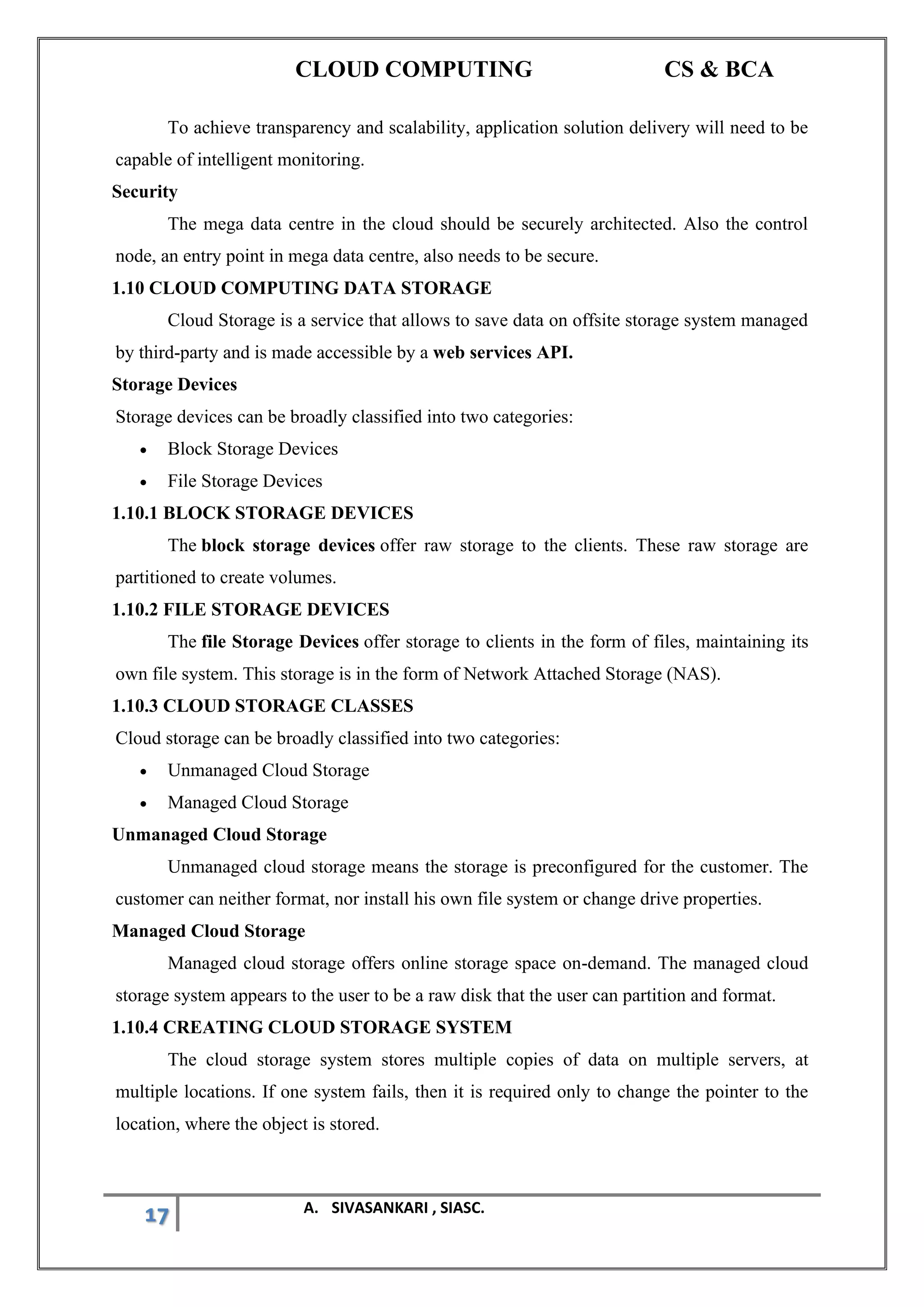 CLOUD COMPUTING CS & BCA
17 A. SIVASANKARI , SIASC.
To achieve transparency and scalability, application solution delivery will need to be
capable of intelligent monitoring.
Security
The mega data centre in the cloud should be securely architected. Also the control
node, an entry point in mega data centre, also needs to be secure.
1.10 CLOUD COMPUTING DATA STORAGE
Cloud Storage is a service that allows to save data on offsite storage system managed
by third-party and is made accessible by a web services API.
Storage Devices
Storage devices can be broadly classified into two categories:
• Block Storage Devices
• File Storage Devices
1.10.1 BLOCK STORAGE DEVICES
The block storage devices offer raw storage to the clients. These raw storage are
partitioned to create volumes.
1.10.2 FILE STORAGE DEVICES
The file Storage Devices offer storage to clients in the form of files, maintaining its
own file system. This storage is in the form of Network Attached Storage (NAS).
1.10.3 CLOUD STORAGE CLASSES
Cloud storage can be broadly classified into two categories:
• Unmanaged Cloud Storage
• Managed Cloud Storage
Unmanaged Cloud Storage
Unmanaged cloud storage means the storage is preconfigured for the customer. The
customer can neither format, nor install his own file system or change drive properties.
Managed Cloud Storage
Managed cloud storage offers online storage space on-demand. The managed cloud
storage system appears to the user to be a raw disk that the user can partition and format.
1.10.4 CREATING CLOUD STORAGE SYSTEM
The cloud storage system stores multiple copies of data on multiple servers, at
multiple locations. If one system fails, then it is required only to change the pointer to the
location, where the object is stored.
 