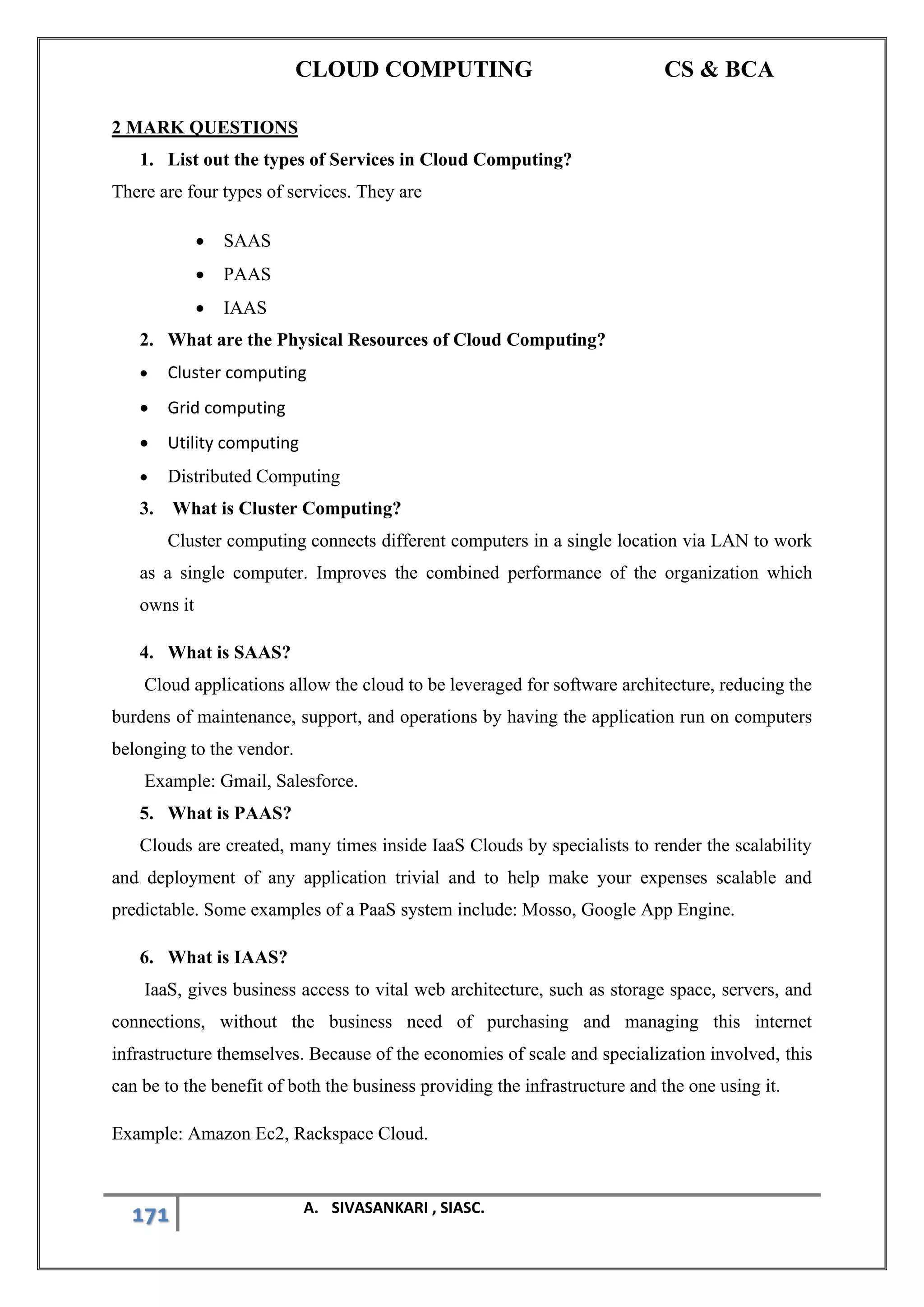 CLOUD COMPUTING CS & BCA
171 A. SIVASANKARI , SIASC.
2 MARK QUESTIONS
1. List out the types of Services in Cloud Computing?
There are four types of services. They are
• SAAS
• PAAS
• IAAS
2. What are the Physical Resources of Cloud Computing?
• Cluster computing
• Grid computing
• Utility computing
• Distributed Computing
3. What is Cluster Computing?
Cluster computing connects different computers in a single location via LAN to work
as a single computer. Improves the combined performance of the organization which
owns it
4. What is SAAS?
Cloud applications allow the cloud to be leveraged for software architecture, reducing the
burdens of maintenance, support, and operations by having the application run on computers
belonging to the vendor.
Example: Gmail, Salesforce.
5. What is PAAS?
Clouds are created, many times inside IaaS Clouds by specialists to render the scalability
and deployment of any application trivial and to help make your expenses scalable and
predictable. Some examples of a PaaS system include: Mosso, Google App Engine.
6. What is IAAS?
IaaS, gives business access to vital web architecture, such as storage space, servers, and
connections, without the business need of purchasing and managing this internet
infrastructure themselves. Because of the economies of scale and specialization involved, this
can be to the benefit of both the business providing the infrastructure and the one using it.
Example: Amazon Ec2, Rackspace Cloud.
 