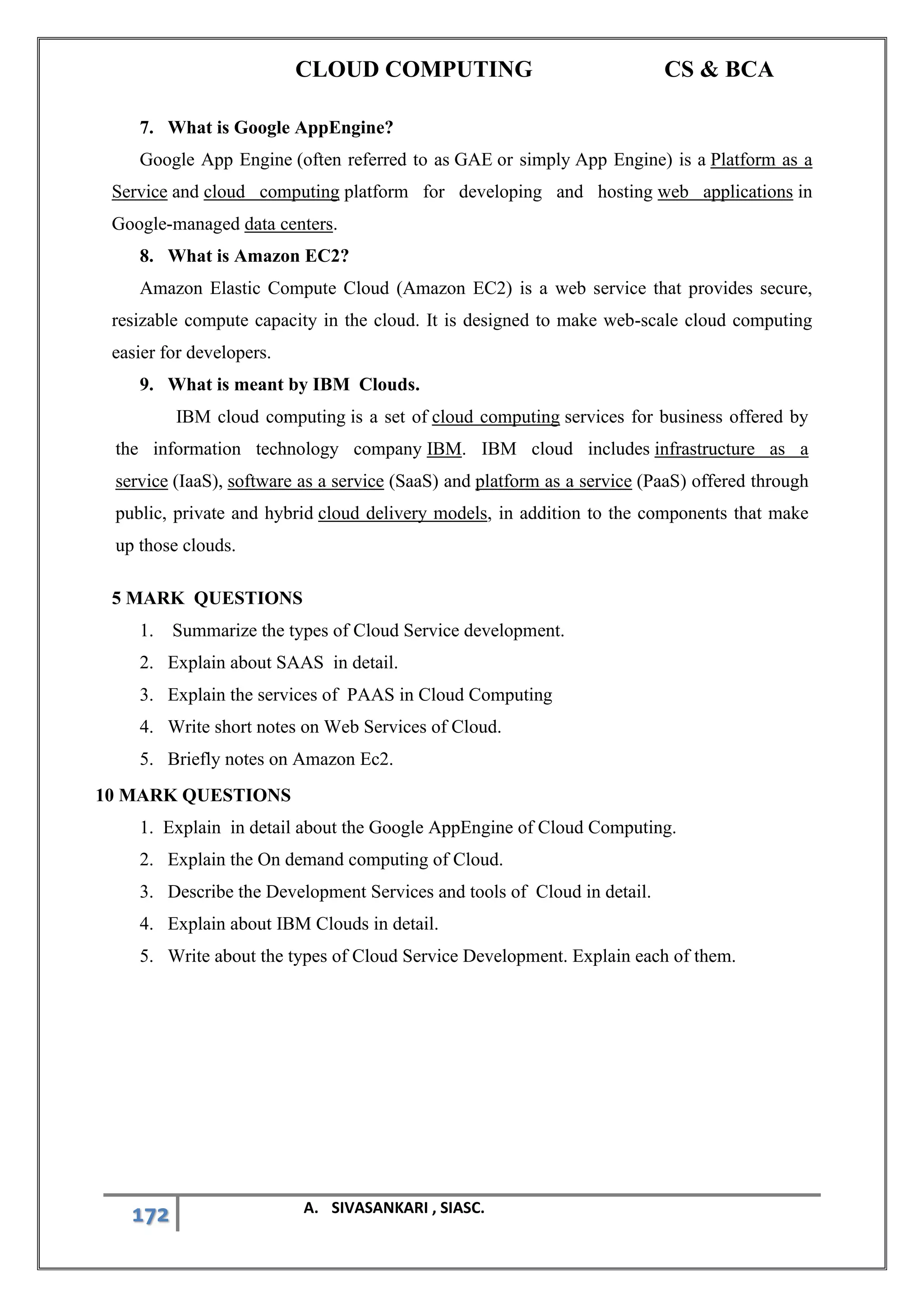 CLOUD COMPUTING CS & BCA
172 A. SIVASANKARI , SIASC.
7. What is Google AppEngine?
Google App Engine (often referred to as GAE or simply App Engine) is a Platform as a
Service and cloud computing platform for developing and hosting web applications in
Google-managed data centers.
8. What is Amazon EC2?
Amazon Elastic Compute Cloud (Amazon EC2) is a web service that provides secure,
resizable compute capacity in the cloud. It is designed to make web-scale cloud computing
easier for developers.
9. What is meant by IBM Clouds.
IBM cloud computing is a set of cloud computing services for business offered by
the information technology company IBM. IBM cloud includes infrastructure as a
service (IaaS), software as a service (SaaS) and platform as a service (PaaS) offered through
public, private and hybrid cloud delivery models, in addition to the components that make
up those clouds.
5 MARK QUESTIONS
1. Summarize the types of Cloud Service development.
2. Explain about SAAS in detail.
3. Explain the services of PAAS in Cloud Computing
4. Write short notes on Web Services of Cloud.
5. Briefly notes on Amazon Ec2.
10 MARK QUESTIONS
1. Explain in detail about the Google AppEngine of Cloud Computing.
2. Explain the On demand computing of Cloud.
3. Describe the Development Services and tools of Cloud in detail.
4. Explain about IBM Clouds in detail.
5. Write about the types of Cloud Service Development. Explain each of them.
 