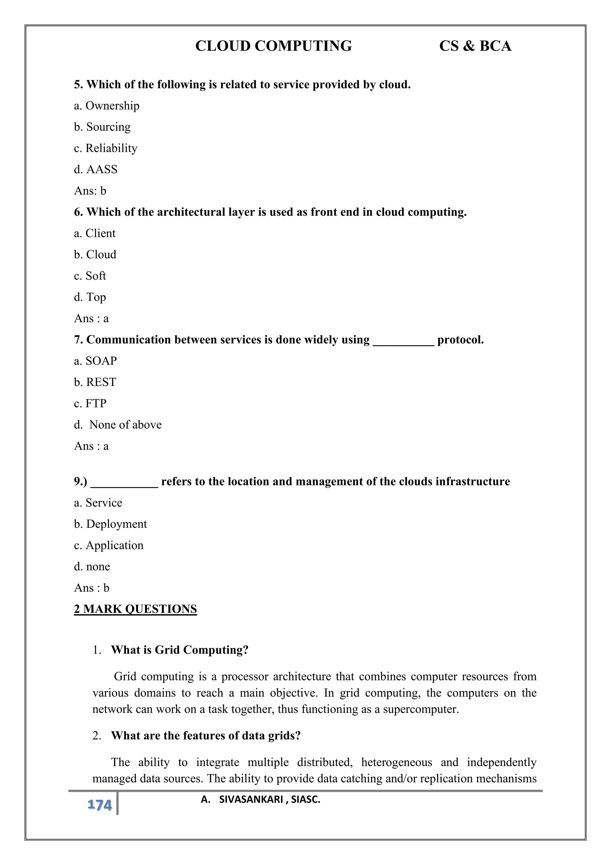 CLOUD COMPUTING CS & BCA
174 A. SIVASANKARI , SIASC.
5. Which of the following is related to service provided by cloud.
a. Ownership
b. Sourcing
c. Reliability
d. AASS
Ans: b
6. Which of the architectural layer is used as front end in cloud computing.
a. Client
b. Cloud
c. Soft
d. Top
Ans : a
7. Communication between services is done widely using __________ protocol.
a. SOAP
b. REST
c. FTP
d. None of above
Ans : a
9.) ___________ refers to the location and management of the clouds infrastructure
a. Service
b. Deployment
c. Application
d. none
Ans : b
2 MARK QUESTIONS
1. What is Grid Computing?
Grid computing is a processor architecture that combines computer resources from
various domains to reach a main objective. In grid computing, the computers on the
network can work on a task together, thus functioning as a supercomputer.
2. What are the features of data grids?
The ability to integrate multiple distributed, heterogeneous and independently
managed data sources. The ability to provide data catching and/or replication mechanisms
 