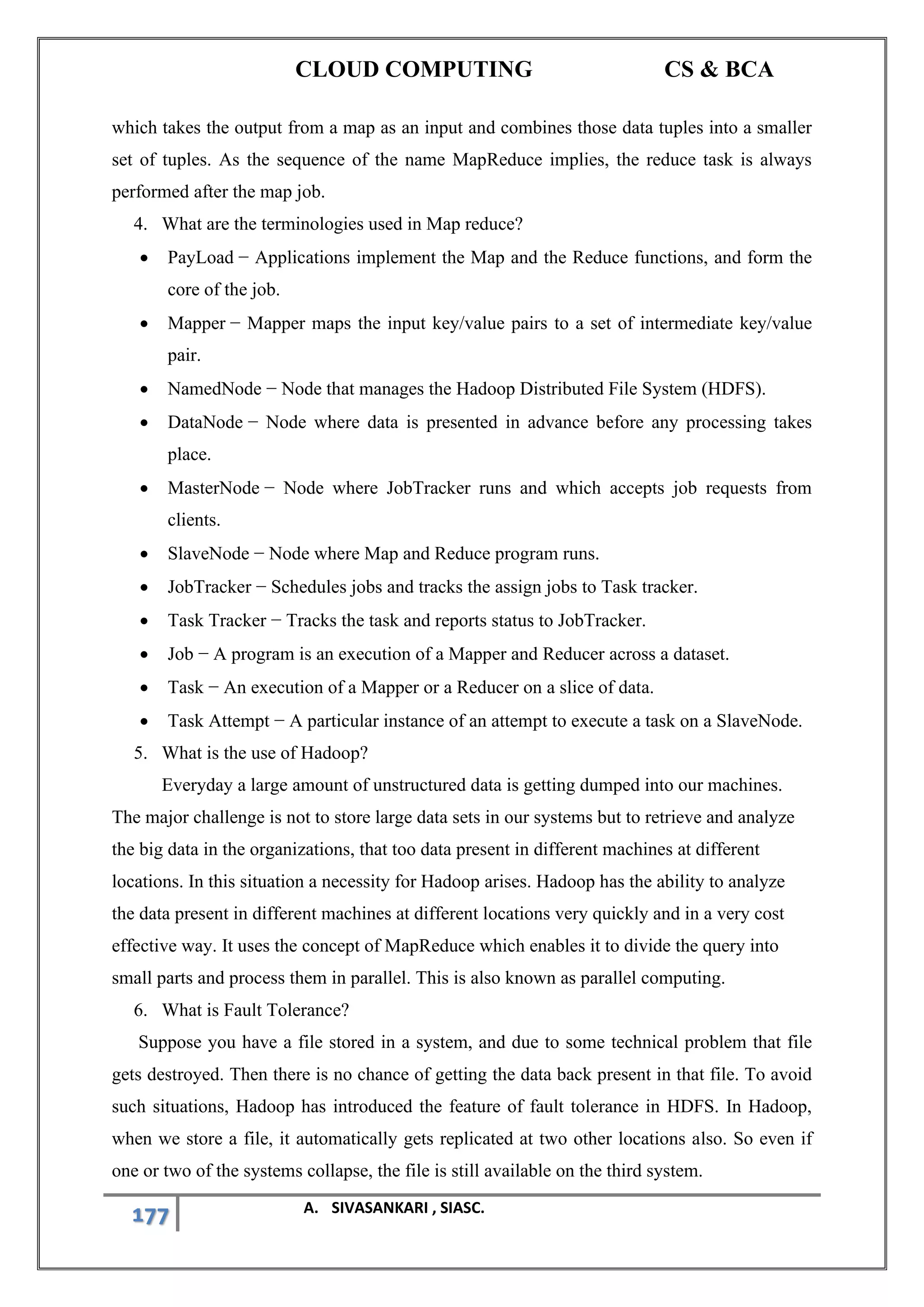 CLOUD COMPUTING CS & BCA
177 A. SIVASANKARI , SIASC.
which takes the output from a map as an input and combines those data tuples into a smaller
set of tuples. As the sequence of the name MapReduce implies, the reduce task is always
performed after the map job.
4. What are the terminologies used in Map reduce?
• PayLoad − Applications implement the Map and the Reduce functions, and form the
core of the job.
• Mapper − Mapper maps the input key/value pairs to a set of intermediate key/value
pair.
• NamedNode − Node that manages the Hadoop Distributed File System (HDFS).
• DataNode − Node where data is presented in advance before any processing takes
place.
• MasterNode − Node where JobTracker runs and which accepts job requests from
clients.
• SlaveNode − Node where Map and Reduce program runs.
• JobTracker − Schedules jobs and tracks the assign jobs to Task tracker.
• Task Tracker − Tracks the task and reports status to JobTracker.
• Job − A program is an execution of a Mapper and Reducer across a dataset.
• Task − An execution of a Mapper or a Reducer on a slice of data.
• Task Attempt − A particular instance of an attempt to execute a task on a SlaveNode.
5. What is the use of Hadoop?
Everyday a large amount of unstructured data is getting dumped into our machines.
The major challenge is not to store large data sets in our systems but to retrieve and analyze
the big data in the organizations, that too data present in different machines at different
locations. In this situation a necessity for Hadoop arises. Hadoop has the ability to analyze
the data present in different machines at different locations very quickly and in a very cost
effective way. It uses the concept of MapReduce which enables it to divide the query into
small parts and process them in parallel. This is also known as parallel computing.
6. What is Fault Tolerance?
Suppose you have a file stored in a system, and due to some technical problem that file
gets destroyed. Then there is no chance of getting the data back present in that file. To avoid
such situations, Hadoop has introduced the feature of fault tolerance in HDFS. In Hadoop,
when we store a file, it automatically gets replicated at two other locations also. So even if
one or two of the systems collapse, the file is still available on the third system.
 