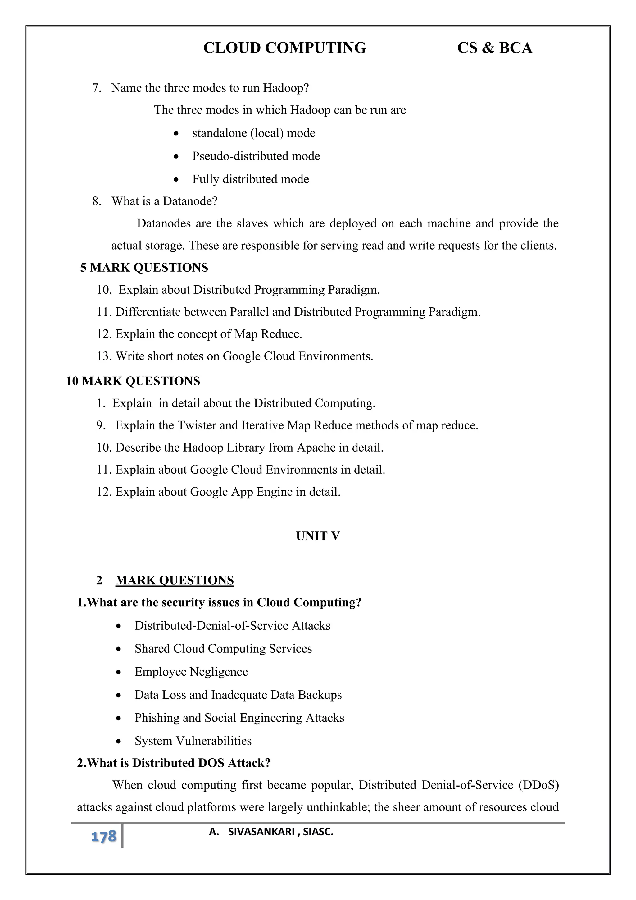 CLOUD COMPUTING CS & BCA
178 A. SIVASANKARI , SIASC.
7. Name the three modes to run Hadoop?
The three modes in which Hadoop can be run are
• standalone (local) mode
• Pseudo-distributed mode
• Fully distributed mode
8. What is a Datanode?
Datanodes are the slaves which are deployed on each machine and provide the
actual storage. These are responsible for serving read and write requests for the clients.
5 MARK QUESTIONS
10. Explain about Distributed Programming Paradigm.
11. Differentiate between Parallel and Distributed Programming Paradigm.
12. Explain the concept of Map Reduce.
13. Write short notes on Google Cloud Environments.
10 MARK QUESTIONS
1. Explain in detail about the Distributed Computing.
9. Explain the Twister and Iterative Map Reduce methods of map reduce.
10. Describe the Hadoop Library from Apache in detail.
11. Explain about Google Cloud Environments in detail.
12. Explain about Google App Engine in detail.
UNIT V
2 MARK QUESTIONS
1.What are the security issues in Cloud Computing?
• Distributed-Denial-of-Service Attacks
• Shared Cloud Computing Services
• Employee Negligence
• Data Loss and Inadequate Data Backups
• Phishing and Social Engineering Attacks
• System Vulnerabilities
2.What is Distributed DOS Attack?
When cloud computing first became popular, Distributed Denial-of-Service (DDoS)
attacks against cloud platforms were largely unthinkable; the sheer amount of resources cloud
 