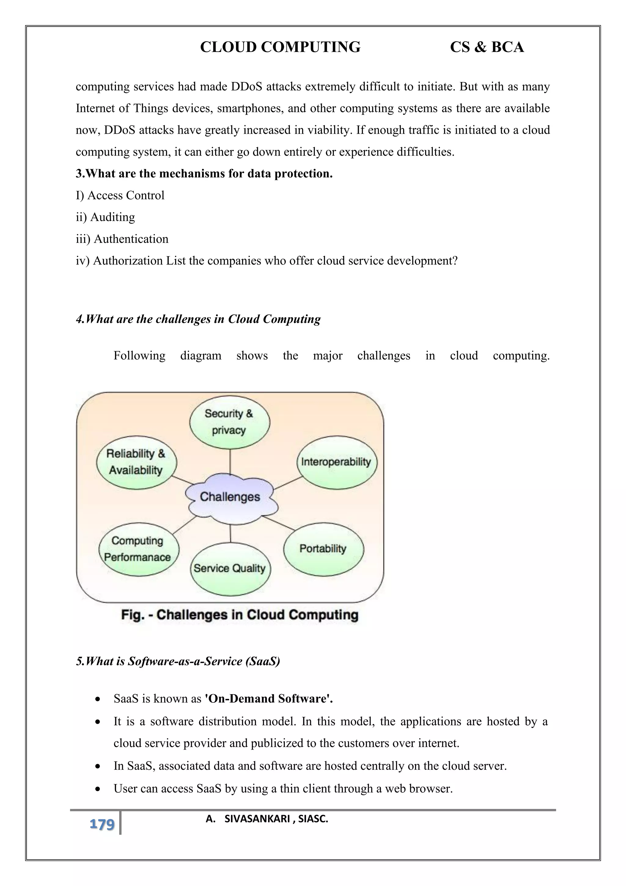 CLOUD COMPUTING CS & BCA
179 A. SIVASANKARI , SIASC.
computing services had made DDoS attacks extremely difficult to initiate. But with as many
Internet of Things devices, smartphones, and other computing systems as there are available
now, DDoS attacks have greatly increased in viability. If enough traffic is initiated to a cloud
computing system, it can either go down entirely or experience difficulties.
3.What are the mechanisms for data protection.
I) Access Control
ii) Auditing
iii) Authentication
iv) Authorization List the companies who offer cloud service development?
4.What are the challenges in Cloud Computing
Following diagram shows the major challenges in cloud computing.
5.What is Software-as-a-Service (SaaS)
• SaaS is known as 'On-Demand Software'.
• It is a software distribution model. In this model, the applications are hosted by a
cloud service provider and publicized to the customers over internet.
• In SaaS, associated data and software are hosted centrally on the cloud server.
• User can access SaaS by using a thin client through a web browser.
 