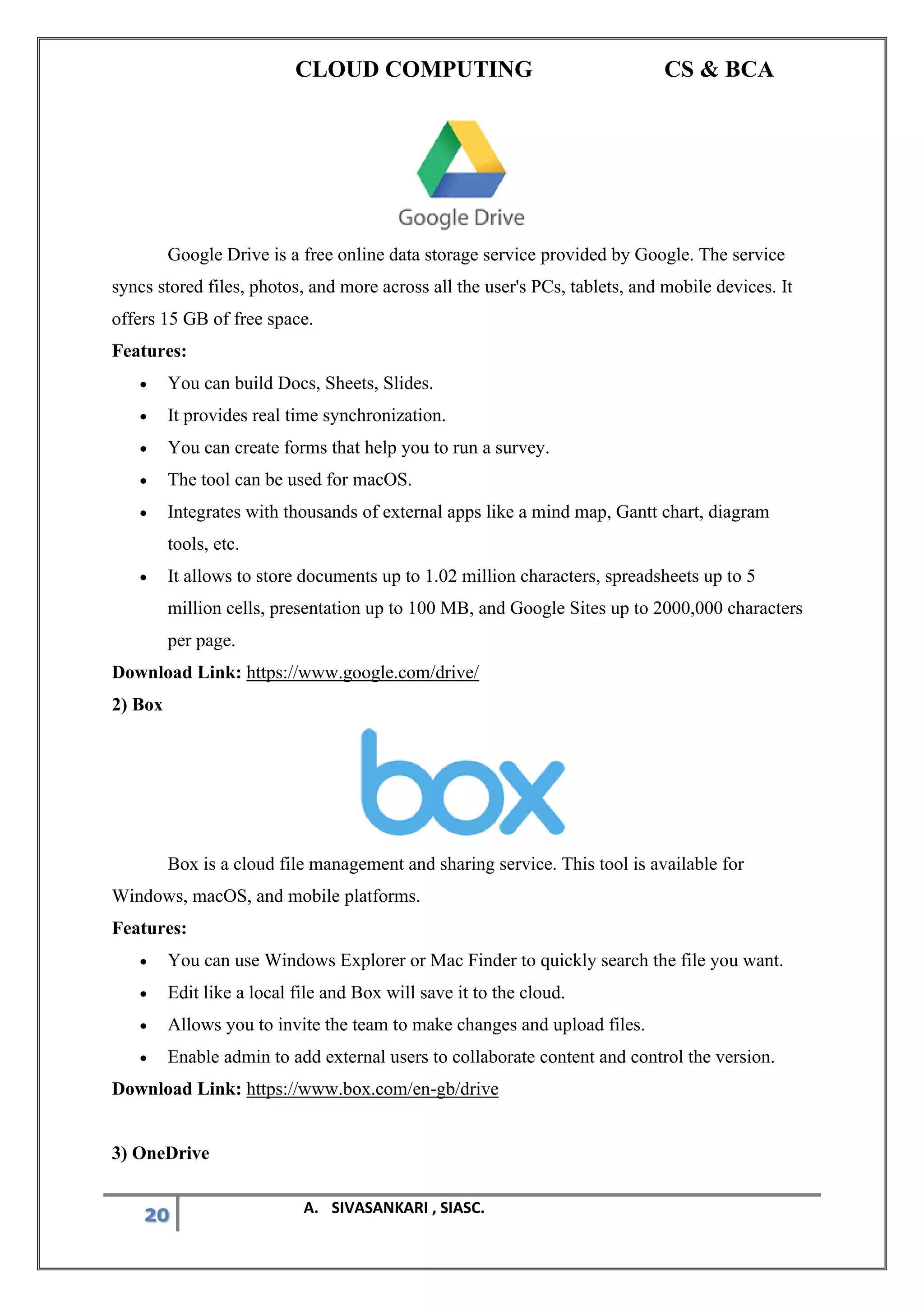 CLOUD COMPUTING CS & BCA
20 A. SIVASANKARI , SIASC.
Google Drive is a free online data storage service provided by Google. The service
syncs stored files, photos, and more across all the user's PCs, tablets, and mobile devices. It
offers 15 GB of free space.
Features:
• You can build Docs, Sheets, Slides.
• It provides real time synchronization.
• You can create forms that help you to run a survey.
• The tool can be used for macOS.
• Integrates with thousands of external apps like a mind map, Gantt chart, diagram
tools, etc.
• It allows to store documents up to 1.02 million characters, spreadsheets up to 5
million cells, presentation up to 100 MB, and Google Sites up to 2000,000 characters
per page.
Download Link: https://www.google.com/drive/
2) Box
Box is a cloud file management and sharing service. This tool is available for
Windows, macOS, and mobile platforms.
Features:
• You can use Windows Explorer or Mac Finder to quickly search the file you want.
• Edit like a local file and Box will save it to the cloud.
• Allows you to invite the team to make changes and upload files.
• Enable admin to add external users to collaborate content and control the version.
Download Link: https://www.box.com/en-gb/drive
3) OneDrive
 