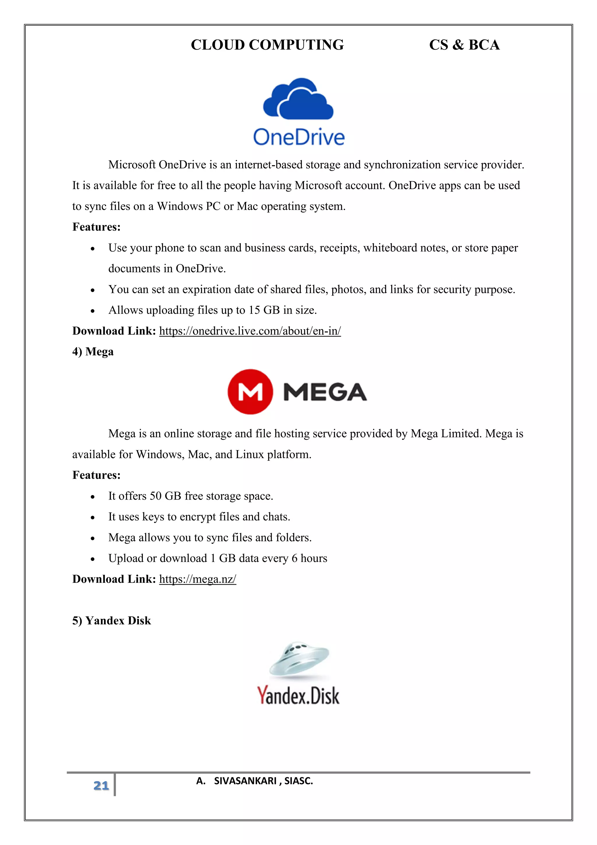 CLOUD COMPUTING CS & BCA
21 A. SIVASANKARI , SIASC.
Microsoft OneDrive is an internet-based storage and synchronization service provider.
It is available for free to all the people having Microsoft account. OneDrive apps can be used
to sync files on a Windows PC or Mac operating system.
Features:
• Use your phone to scan and business cards, receipts, whiteboard notes, or store paper
documents in OneDrive.
• You can set an expiration date of shared files, photos, and links for security purpose.
• Allows uploading files up to 15 GB in size.
Download Link: https://onedrive.live.com/about/en-in/
4) Mega
Mega is an online storage and file hosting service provided by Mega Limited. Mega is
available for Windows, Mac, and Linux platform.
Features:
• It offers 50 GB free storage space.
• It uses keys to encrypt files and chats.
• Mega allows you to sync files and folders.
• Upload or download 1 GB data every 6 hours
Download Link: https://mega.nz/
5) Yandex Disk
 