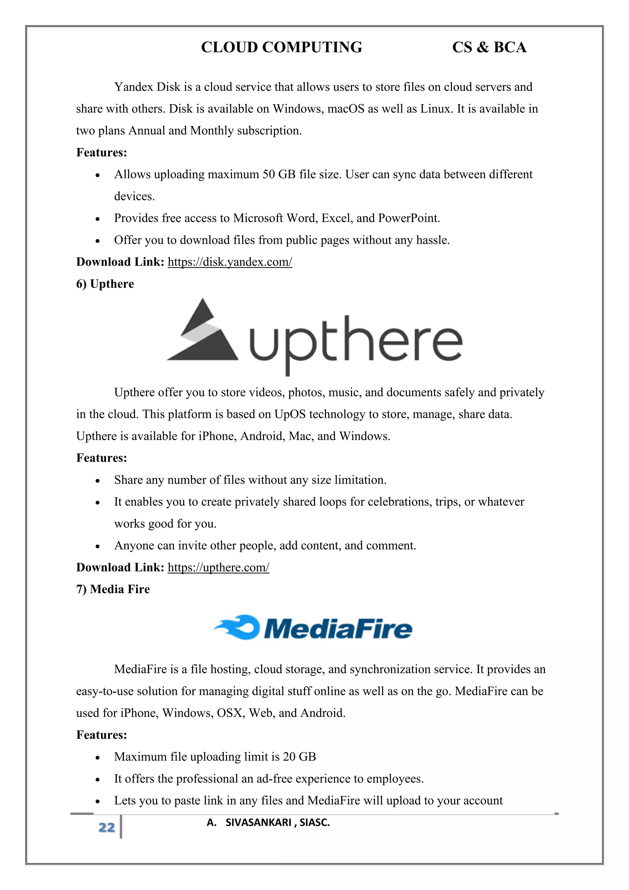 CLOUD COMPUTING CS & BCA
22 A. SIVASANKARI , SIASC.
Yandex Disk is a cloud service that allows users to store files on cloud servers and
share with others. Disk is available on Windows, macOS as well as Linux. It is available in
two plans Annual and Monthly subscription.
Features:
• Allows uploading maximum 50 GB file size. User can sync data between different
devices.
• Provides free access to Microsoft Word, Excel, and PowerPoint.
• Offer you to download files from public pages without any hassle.
Download Link: https://disk.yandex.com/
6) Upthere
Upthere offer you to store videos, photos, music, and documents safely and privately
in the cloud. This platform is based on UpOS technology to store, manage, share data.
Upthere is available for iPhone, Android, Mac, and Windows.
Features:
• Share any number of files without any size limitation.
• It enables you to create privately shared loops for celebrations, trips, or whatever
works good for you.
• Anyone can invite other people, add content, and comment.
Download Link: https://upthere.com/
7) Media Fire
MediaFire is a file hosting, cloud storage, and synchronization service. It provides an
easy-to-use solution for managing digital stuff online as well as on the go. MediaFire can be
used for iPhone, Windows, OSX, Web, and Android.
Features:
• Maximum file uploading limit is 20 GB
• It offers the professional an ad-free experience to employees.
• Lets you to paste link in any files and MediaFire will upload to your account
 