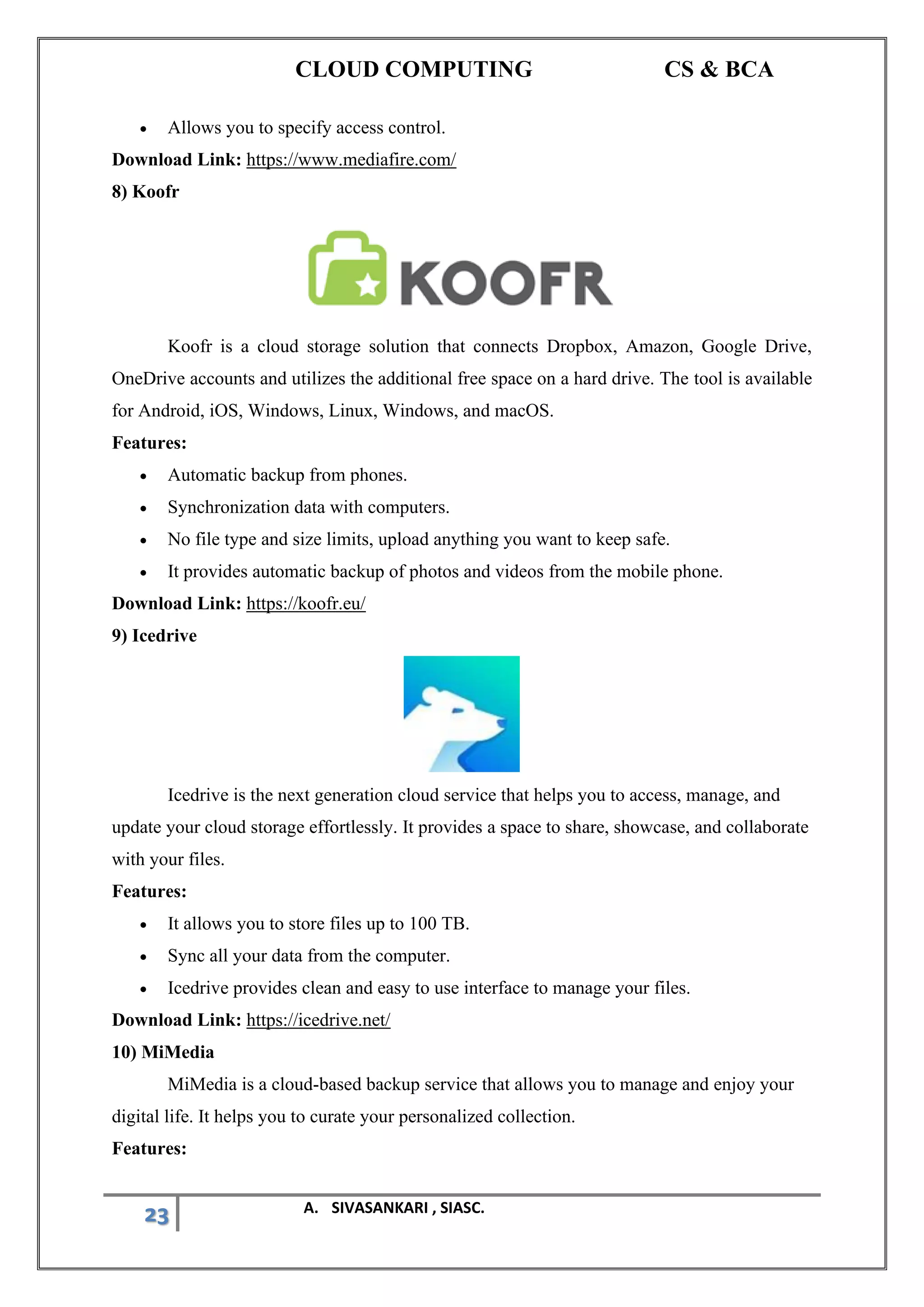 CLOUD COMPUTING CS & BCA
23 A. SIVASANKARI , SIASC.
• Allows you to specify access control.
Download Link: https://www.mediafire.com/
8) Koofr
Koofr is a cloud storage solution that connects Dropbox, Amazon, Google Drive,
OneDrive accounts and utilizes the additional free space on a hard drive. The tool is available
for Android, iOS, Windows, Linux, Windows, and macOS.
Features:
• Automatic backup from phones.
• Synchronization data with computers.
• No file type and size limits, upload anything you want to keep safe.
• It provides automatic backup of photos and videos from the mobile phone.
Download Link: https://koofr.eu/
9) Icedrive
Icedrive is the next generation cloud service that helps you to access, manage, and
update your cloud storage effortlessly. It provides a space to share, showcase, and collaborate
with your files.
Features:
• It allows you to store files up to 100 TB.
• Sync all your data from the computer.
• Icedrive provides clean and easy to use interface to manage your files.
Download Link: https://icedrive.net/
10) MiMedia
MiMedia is a cloud-based backup service that allows you to manage and enjoy your
digital life. It helps you to curate your personalized collection.
Features:
 