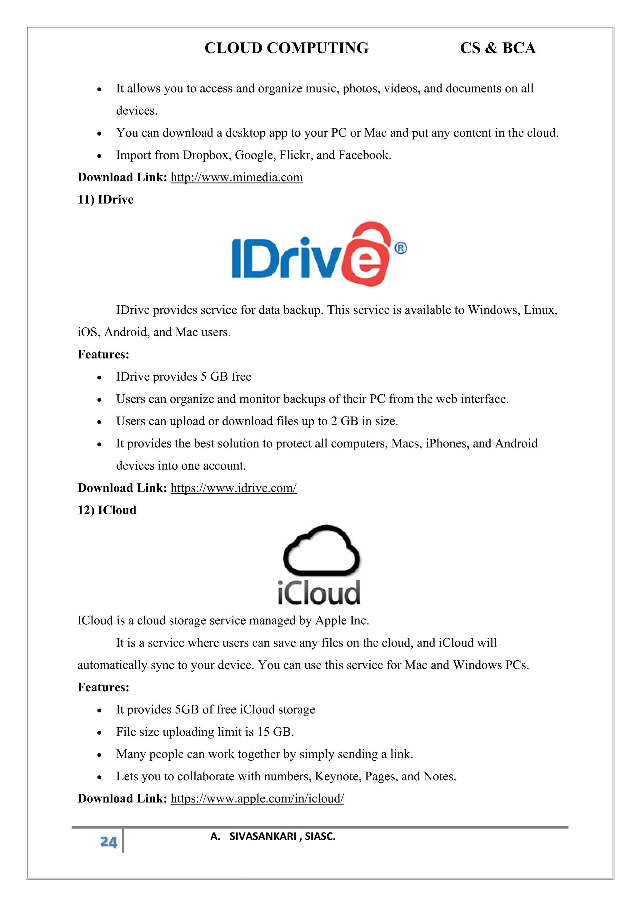 CLOUD COMPUTING CS & BCA
24 A. SIVASANKARI , SIASC.
• It allows you to access and organize music, photos, videos, and documents on all
devices.
• You can download a desktop app to your PC or Mac and put any content in the cloud.
• Import from Dropbox, Google, Flickr, and Facebook.
Download Link: http://www.mimedia.com
11) IDrive
IDrive provides service for data backup. This service is available to Windows, Linux,
iOS, Android, and Mac users.
Features:
• IDrive provides 5 GB free
• Users can organize and monitor backups of their PC from the web interface.
• Users can upload or download files up to 2 GB in size.
• It provides the best solution to protect all computers, Macs, iPhones, and Android
devices into one account.
Download Link: https://www.idrive.com/
12) ICloud
ICloud is a cloud storage service managed by Apple Inc.
It is a service where users can save any files on the cloud, and iCloud will
automatically sync to your device. You can use this service for Mac and Windows PCs.
Features:
• It provides 5GB of free iCloud storage
• File size uploading limit is 15 GB.
• Many people can work together by simply sending a link.
• Lets you to collaborate with numbers, Keynote, Pages, and Notes.
Download Link: https://www.apple.com/in/icloud/
 