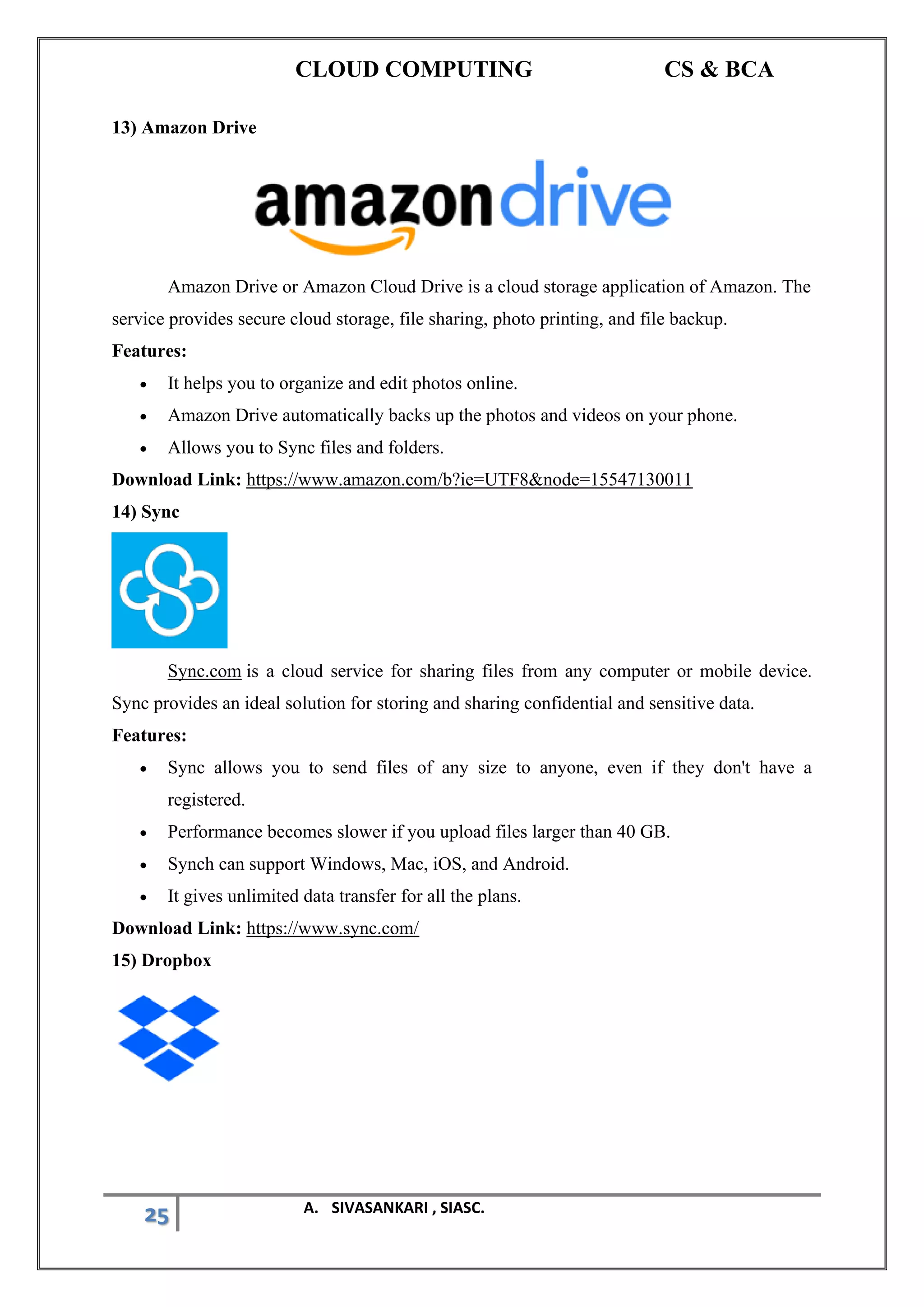 CLOUD COMPUTING CS & BCA
25 A. SIVASANKARI , SIASC.
13) Amazon Drive
Amazon Drive or Amazon Cloud Drive is a cloud storage application of Amazon. The
service provides secure cloud storage, file sharing, photo printing, and file backup.
Features:
• It helps you to organize and edit photos online.
• Amazon Drive automatically backs up the photos and videos on your phone.
• Allows you to Sync files and folders.
Download Link: https://www.amazon.com/b?ie=UTF8&node=15547130011
14) Sync
Sync.com is a cloud service for sharing files from any computer or mobile device.
Sync provides an ideal solution for storing and sharing confidential and sensitive data.
Features:
• Sync allows you to send files of any size to anyone, even if they don't have a
registered.
• Performance becomes slower if you upload files larger than 40 GB.
• Synch can support Windows, Mac, iOS, and Android.
• It gives unlimited data transfer for all the plans.
Download Link: https://www.sync.com/
15) Dropbox
 
