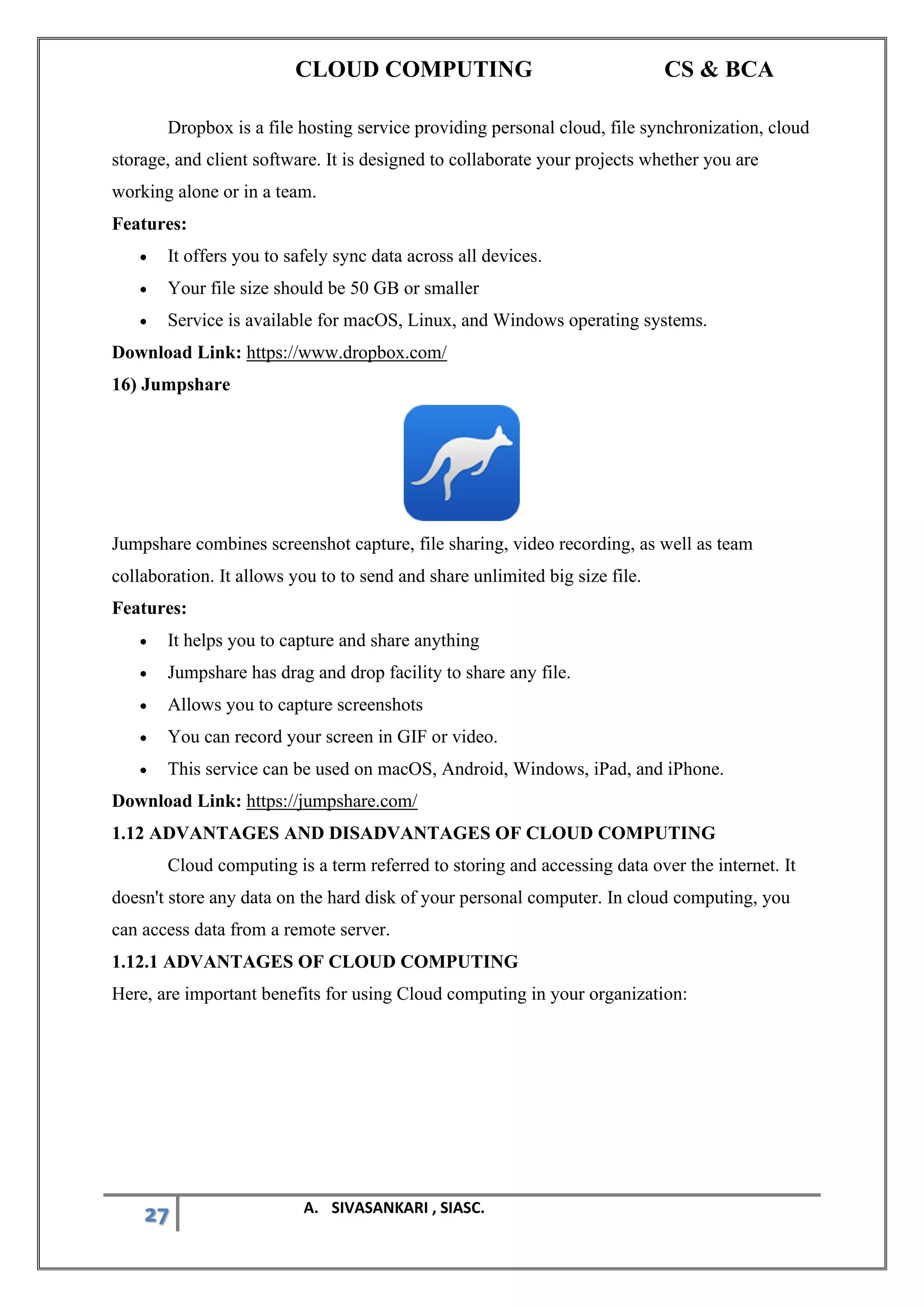 CLOUD COMPUTING CS & BCA
27 A. SIVASANKARI , SIASC.
Dropbox is a file hosting service providing personal cloud, file synchronization, cloud
storage, and client software. It is designed to collaborate your projects whether you are
working alone or in a team.
Features:
• It offers you to safely sync data across all devices.
• Your file size should be 50 GB or smaller
• Service is available for macOS, Linux, and Windows operating systems.
Download Link: https://www.dropbox.com/
16) Jumpshare
Jumpshare combines screenshot capture, file sharing, video recording, as well as team
collaboration. It allows you to to send and share unlimited big size file.
Features:
• It helps you to capture and share anything
• Jumpshare has drag and drop facility to share any file.
• Allows you to capture screenshots
• You can record your screen in GIF or video.
• This service can be used on macOS, Android, Windows, iPad, and iPhone.
Download Link: https://jumpshare.com/
1.12 ADVANTAGES AND DISADVANTAGES OF CLOUD COMPUTING
Cloud computing is a term referred to storing and accessing data over the internet. It
doesn't store any data on the hard disk of your personal computer. In cloud computing, you
can access data from a remote server.
1.12.1 ADVANTAGES OF CLOUD COMPUTING
Here, are important benefits for using Cloud computing in your organization:
 