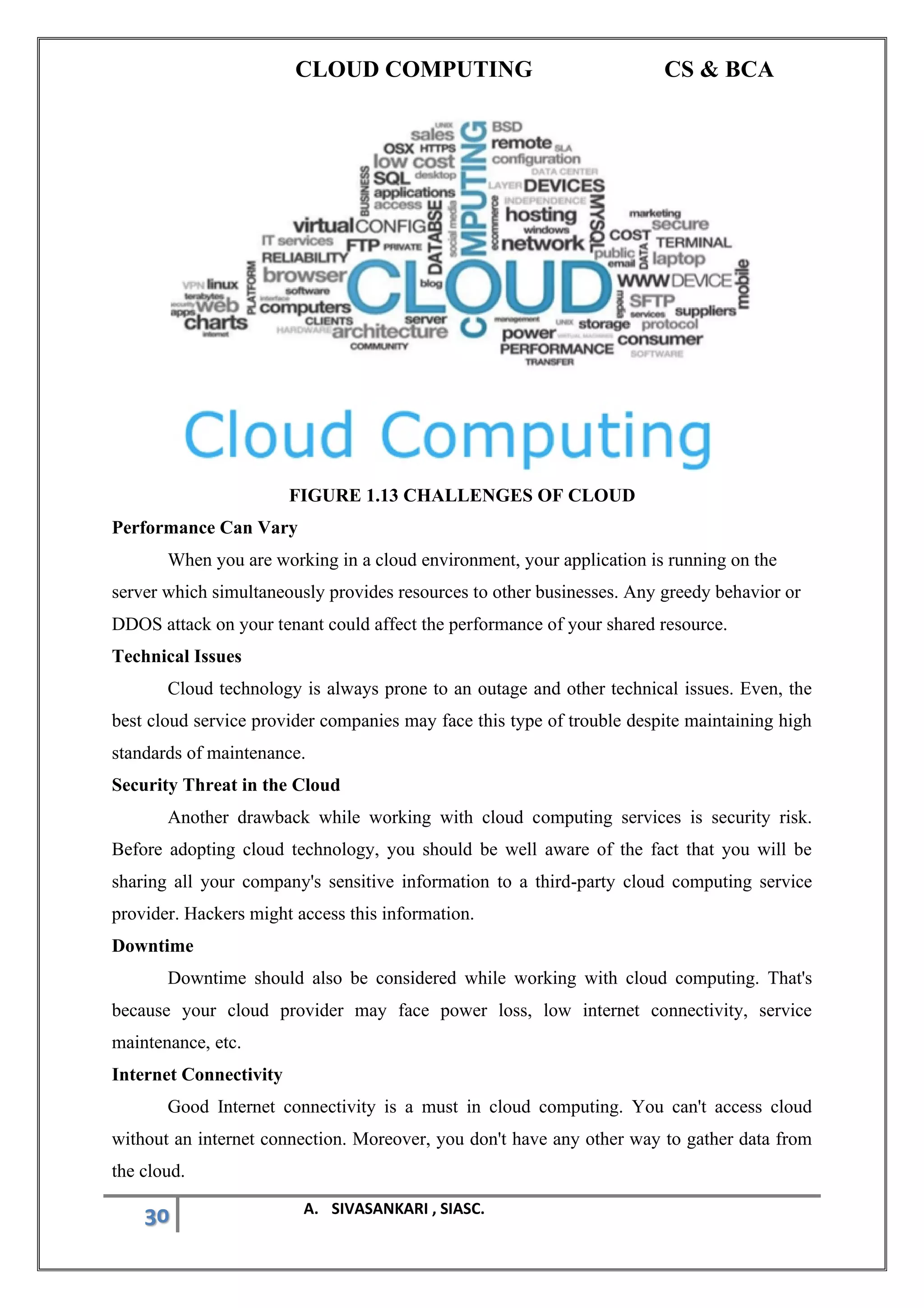 CLOUD COMPUTING CS & BCA
30 A. SIVASANKARI , SIASC.
FIGURE 1.13 CHALLENGES OF CLOUD
Performance Can Vary
When you are working in a cloud environment, your application is running on the
server which simultaneously provides resources to other businesses. Any greedy behavior or
DDOS attack on your tenant could affect the performance of your shared resource.
Technical Issues
Cloud technology is always prone to an outage and other technical issues. Even, the
best cloud service provider companies may face this type of trouble despite maintaining high
standards of maintenance.
Security Threat in the Cloud
Another drawback while working with cloud computing services is security risk.
Before adopting cloud technology, you should be well aware of the fact that you will be
sharing all your company's sensitive information to a third-party cloud computing service
provider. Hackers might access this information.
Downtime
Downtime should also be considered while working with cloud computing. That's
because your cloud provider may face power loss, low internet connectivity, service
maintenance, etc.
Internet Connectivity
Good Internet connectivity is a must in cloud computing. You can't access cloud
without an internet connection. Moreover, you don't have any other way to gather data from
the cloud.
 
