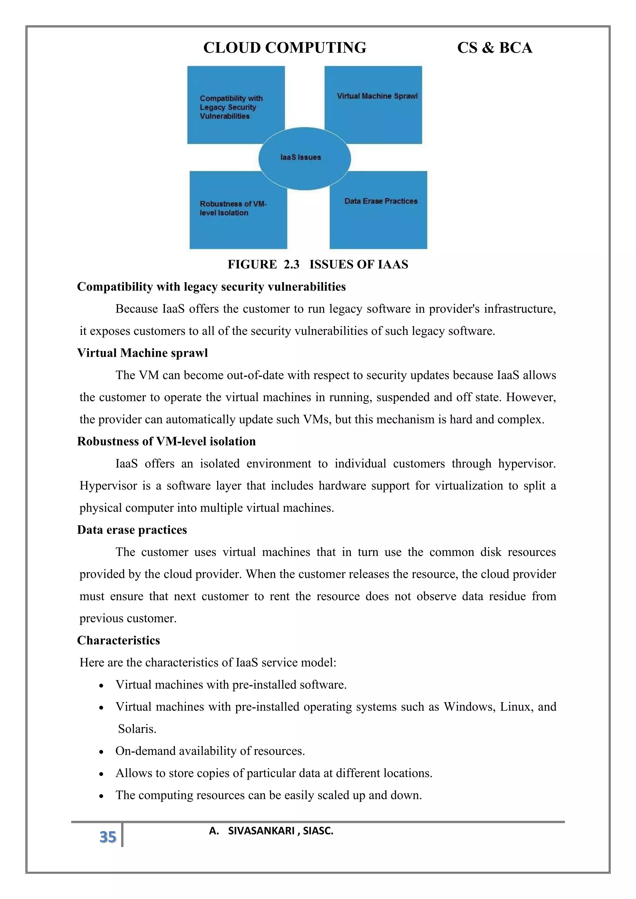 CLOUD COMPUTING CS & BCA
35 A. SIVASANKARI , SIASC.
FIGURE 2.3 ISSUES OF IAAS
Compatibility with legacy security vulnerabilities
Because IaaS offers the customer to run legacy software in provider's infrastructure,
it exposes customers to all of the security vulnerabilities of such legacy software.
Virtual Machine sprawl
The VM can become out-of-date with respect to security updates because IaaS allows
the customer to operate the virtual machines in running, suspended and off state. However,
the provider can automatically update such VMs, but this mechanism is hard and complex.
Robustness of VM-level isolation
IaaS offers an isolated environment to individual customers through hypervisor.
Hypervisor is a software layer that includes hardware support for virtualization to split a
physical computer into multiple virtual machines.
Data erase practices
The customer uses virtual machines that in turn use the common disk resources
provided by the cloud provider. When the customer releases the resource, the cloud provider
must ensure that next customer to rent the resource does not observe data residue from
previous customer.
Characteristics
Here are the characteristics of IaaS service model:
• Virtual machines with pre-installed software.
• Virtual machines with pre-installed operating systems such as Windows, Linux, and
Solaris.
• On-demand availability of resources.
• Allows to store copies of particular data at different locations.
• The computing resources can be easily scaled up and down.
 