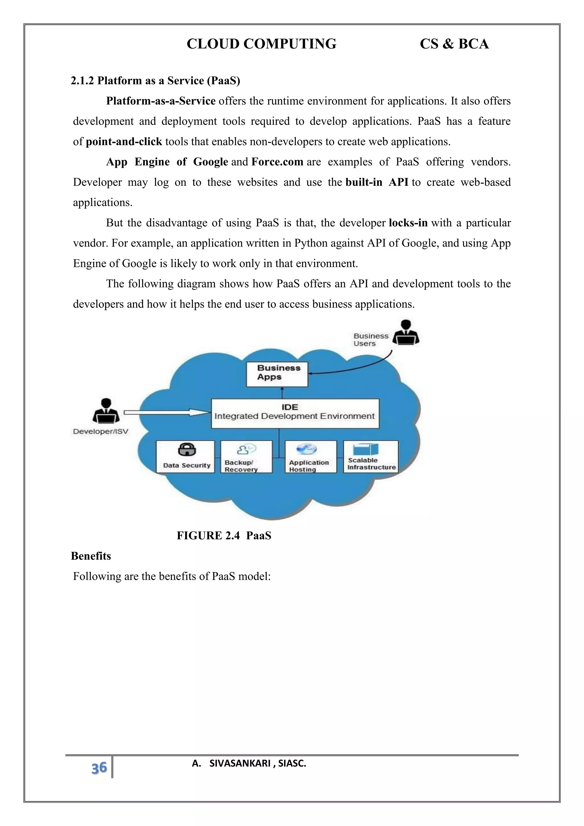CLOUD COMPUTING CS & BCA
36 A. SIVASANKARI , SIASC.
2.1.2 Platform as a Service (PaaS)
Platform-as-a-Service offers the runtime environment for applications. It also offers
development and deployment tools required to develop applications. PaaS has a feature
of point-and-click tools that enables non-developers to create web applications.
App Engine of Google and Force.com are examples of PaaS offering vendors.
Developer may log on to these websites and use the built-in API to create web-based
applications.
But the disadvantage of using PaaS is that, the developer locks-in with a particular
vendor. For example, an application written in Python against API of Google, and using App
Engine of Google is likely to work only in that environment.
The following diagram shows how PaaS offers an API and development tools to the
developers and how it helps the end user to access business applications.
FIGURE 2.4 PaaS
Benefits
Following are the benefits of PaaS model:
 