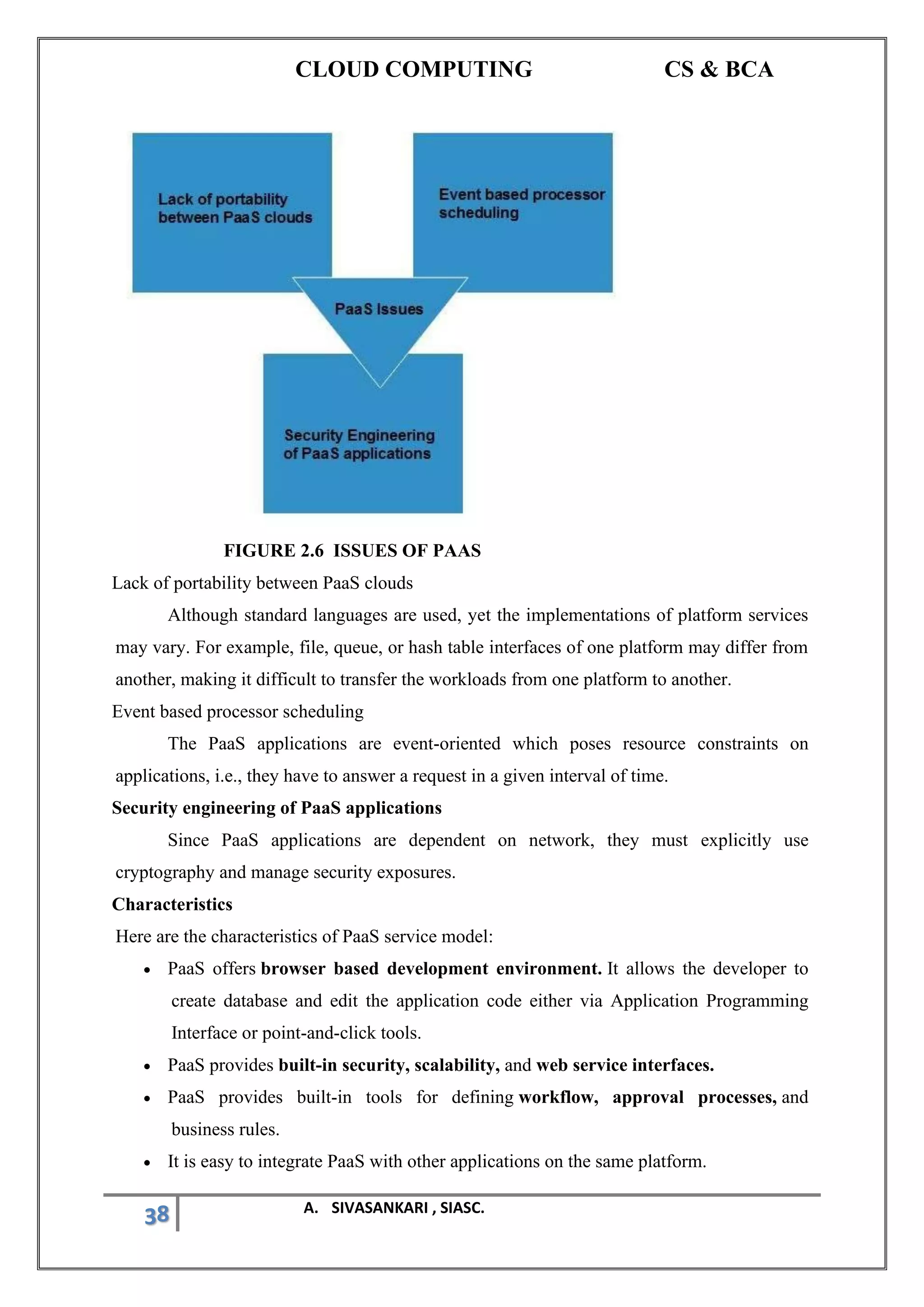 CLOUD COMPUTING CS & BCA
38 A. SIVASANKARI , SIASC.
FIGURE 2.6 ISSUES OF PAAS
Lack of portability between PaaS clouds
Although standard languages are used, yet the implementations of platform services
may vary. For example, file, queue, or hash table interfaces of one platform may differ from
another, making it difficult to transfer the workloads from one platform to another.
Event based processor scheduling
The PaaS applications are event-oriented which poses resource constraints on
applications, i.e., they have to answer a request in a given interval of time.
Security engineering of PaaS applications
Since PaaS applications are dependent on network, they must explicitly use
cryptography and manage security exposures.
Characteristics
Here are the characteristics of PaaS service model:
• PaaS offers browser based development environment. It allows the developer to
create database and edit the application code either via Application Programming
Interface or point-and-click tools.
• PaaS provides built-in security, scalability, and web service interfaces.
• PaaS provides built-in tools for defining workflow, approval processes, and
business rules.
• It is easy to integrate PaaS with other applications on the same platform.
 