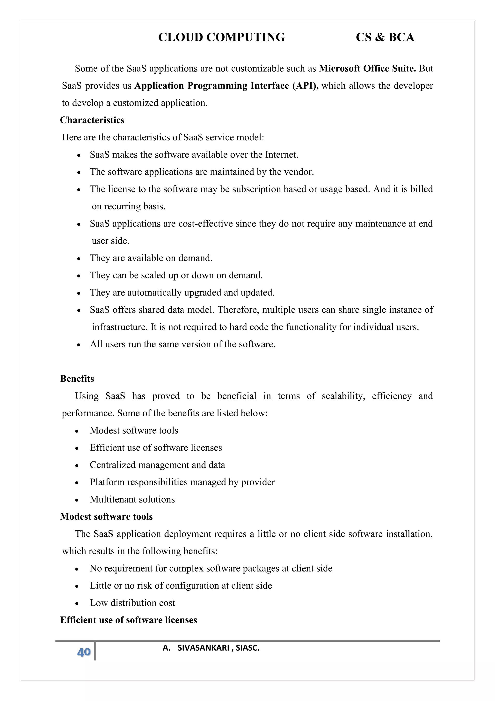 CLOUD COMPUTING CS & BCA
40 A. SIVASANKARI , SIASC.
Some of the SaaS applications are not customizable such as Microsoft Office Suite. But
SaaS provides us Application Programming Interface (API), which allows the developer
to develop a customized application.
Characteristics
Here are the characteristics of SaaS service model:
• SaaS makes the software available over the Internet.
• The software applications are maintained by the vendor.
• The license to the software may be subscription based or usage based. And it is billed
on recurring basis.
• SaaS applications are cost-effective since they do not require any maintenance at end
user side.
• They are available on demand.
• They can be scaled up or down on demand.
• They are automatically upgraded and updated.
• SaaS offers shared data model. Therefore, multiple users can share single instance of
infrastructure. It is not required to hard code the functionality for individual users.
• All users run the same version of the software.
Benefits
Using SaaS has proved to be beneficial in terms of scalability, efficiency and
performance. Some of the benefits are listed below:
• Modest software tools
• Efficient use of software licenses
• Centralized management and data
• Platform responsibilities managed by provider
• Multitenant solutions
Modest software tools
The SaaS application deployment requires a little or no client side software installation,
which results in the following benefits:
• No requirement for complex software packages at client side
• Little or no risk of configuration at client side
• Low distribution cost
Efficient use of software licenses
 