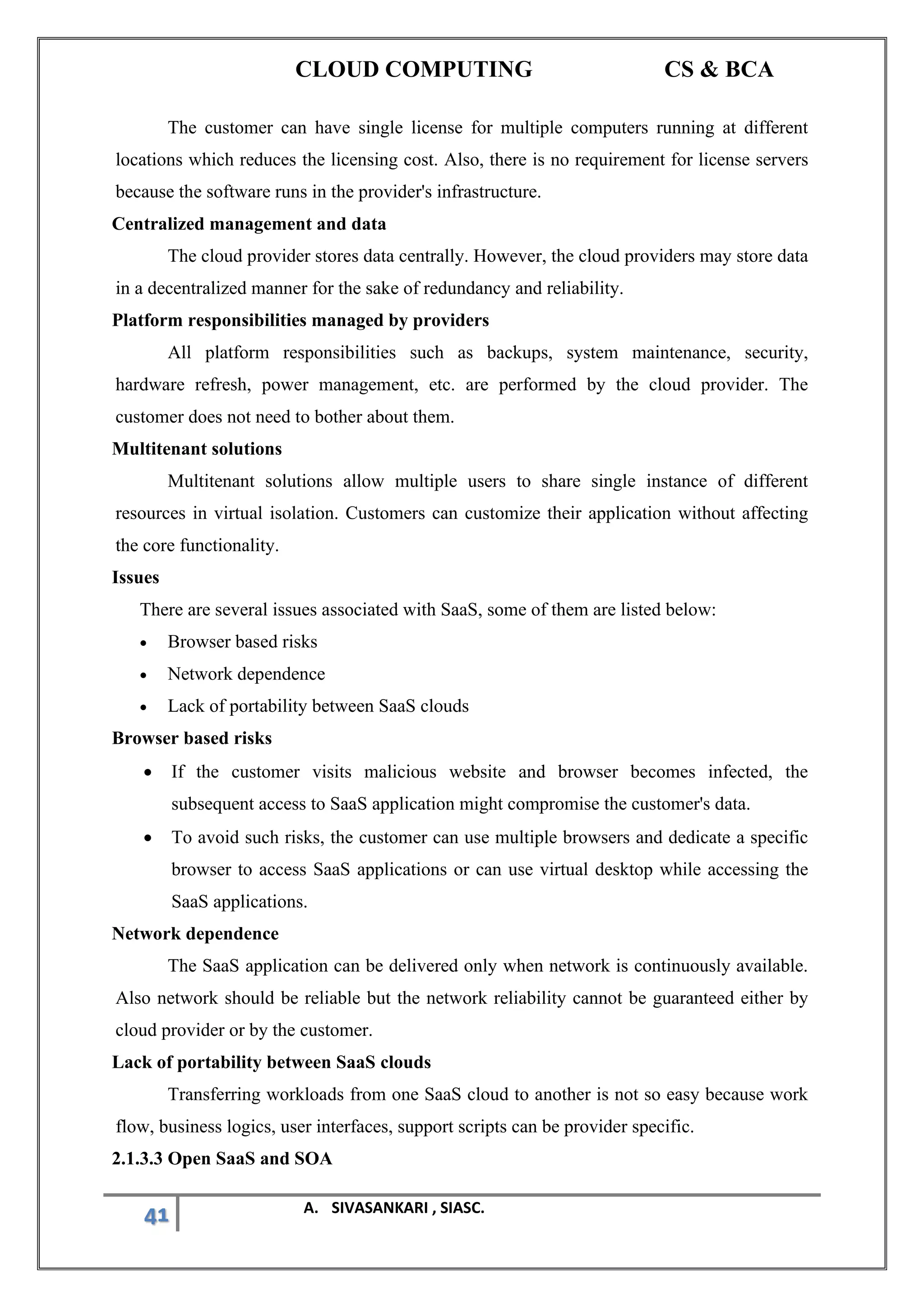 CLOUD COMPUTING CS & BCA
41 A. SIVASANKARI , SIASC.
The customer can have single license for multiple computers running at different
locations which reduces the licensing cost. Also, there is no requirement for license servers
because the software runs in the provider's infrastructure.
Centralized management and data
The cloud provider stores data centrally. However, the cloud providers may store data
in a decentralized manner for the sake of redundancy and reliability.
Platform responsibilities managed by providers
All platform responsibilities such as backups, system maintenance, security,
hardware refresh, power management, etc. are performed by the cloud provider. The
customer does not need to bother about them.
Multitenant solutions
Multitenant solutions allow multiple users to share single instance of different
resources in virtual isolation. Customers can customize their application without affecting
the core functionality.
Issues
There are several issues associated with SaaS, some of them are listed below:
• Browser based risks
• Network dependence
• Lack of portability between SaaS clouds
Browser based risks
• If the customer visits malicious website and browser becomes infected, the
subsequent access to SaaS application might compromise the customer's data.
• To avoid such risks, the customer can use multiple browsers and dedicate a specific
browser to access SaaS applications or can use virtual desktop while accessing the
SaaS applications.
Network dependence
The SaaS application can be delivered only when network is continuously available.
Also network should be reliable but the network reliability cannot be guaranteed either by
cloud provider or by the customer.
Lack of portability between SaaS clouds
Transferring workloads from one SaaS cloud to another is not so easy because work
flow, business logics, user interfaces, support scripts can be provider specific.
2.1.3.3 Open SaaS and SOA
 
