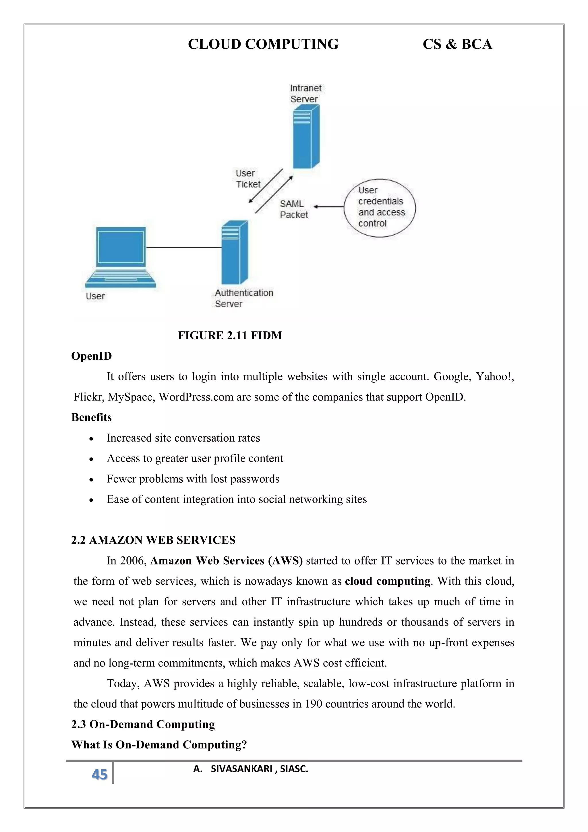 CLOUD COMPUTING CS & BCA
45 A. SIVASANKARI , SIASC.
FIGURE 2.11 FIDM
OpenID
It offers users to login into multiple websites with single account. Google, Yahoo!,
Flickr, MySpace, WordPress.com are some of the companies that support OpenID.
Benefits
• Increased site conversation rates
• Access to greater user profile content
• Fewer problems with lost passwords
• Ease of content integration into social networking sites
2.2 AMAZON WEB SERVICES
In 2006, Amazon Web Services (AWS) started to offer IT services to the market in
the form of web services, which is nowadays known as cloud computing. With this cloud,
we need not plan for servers and other IT infrastructure which takes up much of time in
advance. Instead, these services can instantly spin up hundreds or thousands of servers in
minutes and deliver results faster. We pay only for what we use with no up-front expenses
and no long-term commitments, which makes AWS cost efficient.
Today, AWS provides a highly reliable, scalable, low-cost infrastructure platform in
the cloud that powers multitude of businesses in 190 countries around the world.
2.3 On-Demand Computing
What Is On-Demand Computing?
 