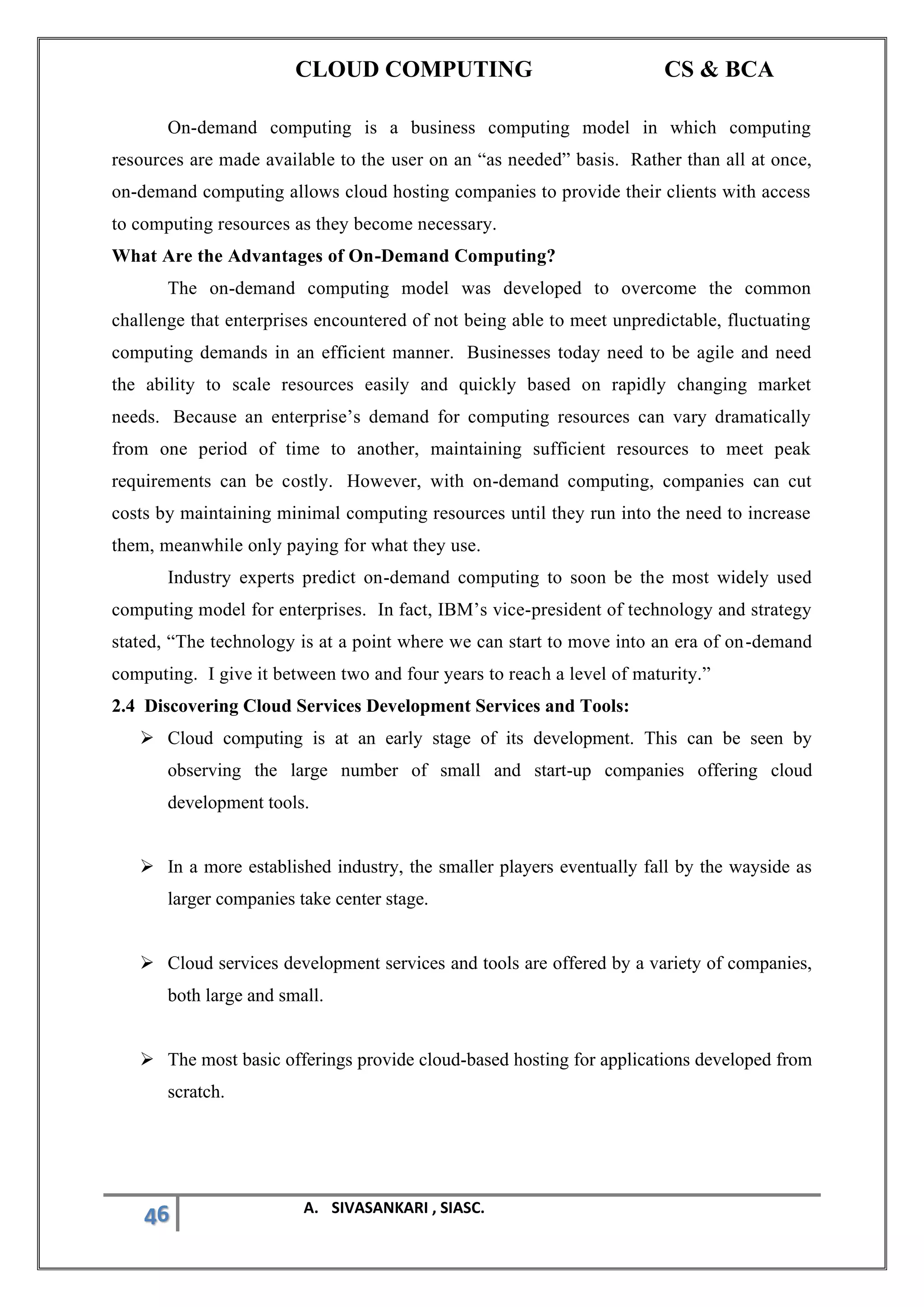 CLOUD COMPUTING CS & BCA
46 A. SIVASANKARI , SIASC.
On-demand computing is a business computing model in which computing
resources are made available to the user on an “as needed” basis. Rather than all at once,
on-demand computing allows cloud hosting companies to provide their clients with access
to computing resources as they become necessary.
What Are the Advantages of On-Demand Computing?
The on-demand computing model was developed to overcome the common
challenge that enterprises encountered of not being able to meet unpredictable, fluctuating
computing demands in an efficient manner. Businesses today need to be agile and need
the ability to scale resources easily and quickly based on rapidly changing market
needs. Because an enterprise’s demand for computing resources can vary dramatically
from one period of time to another, maintaining sufficient resources to meet peak
requirements can be costly. However, with on-demand computing, companies can cut
costs by maintaining minimal computing resources until they run into the need to increase
them, meanwhile only paying for what they use.
Industry experts predict on-demand computing to soon be the most widely used
computing model for enterprises. In fact, IBM’s vice-president of technology and strategy
stated, “The technology is at a point where we can start to move into an era of on-demand
computing. I give it between two and four years to reach a level of maturity.”
2.4 Discovering Cloud Services Development Services and Tools:
➢ Cloud computing is at an early stage of its development. This can be seen by
observing the large number of small and start-up companies offering cloud
development tools.
➢ In a more established industry, the smaller players eventually fall by the wayside as
larger companies take center stage.
➢ Cloud services development services and tools are offered by a variety of companies,
both large and small.
➢ The most basic offerings provide cloud-based hosting for applications developed from
scratch.
 