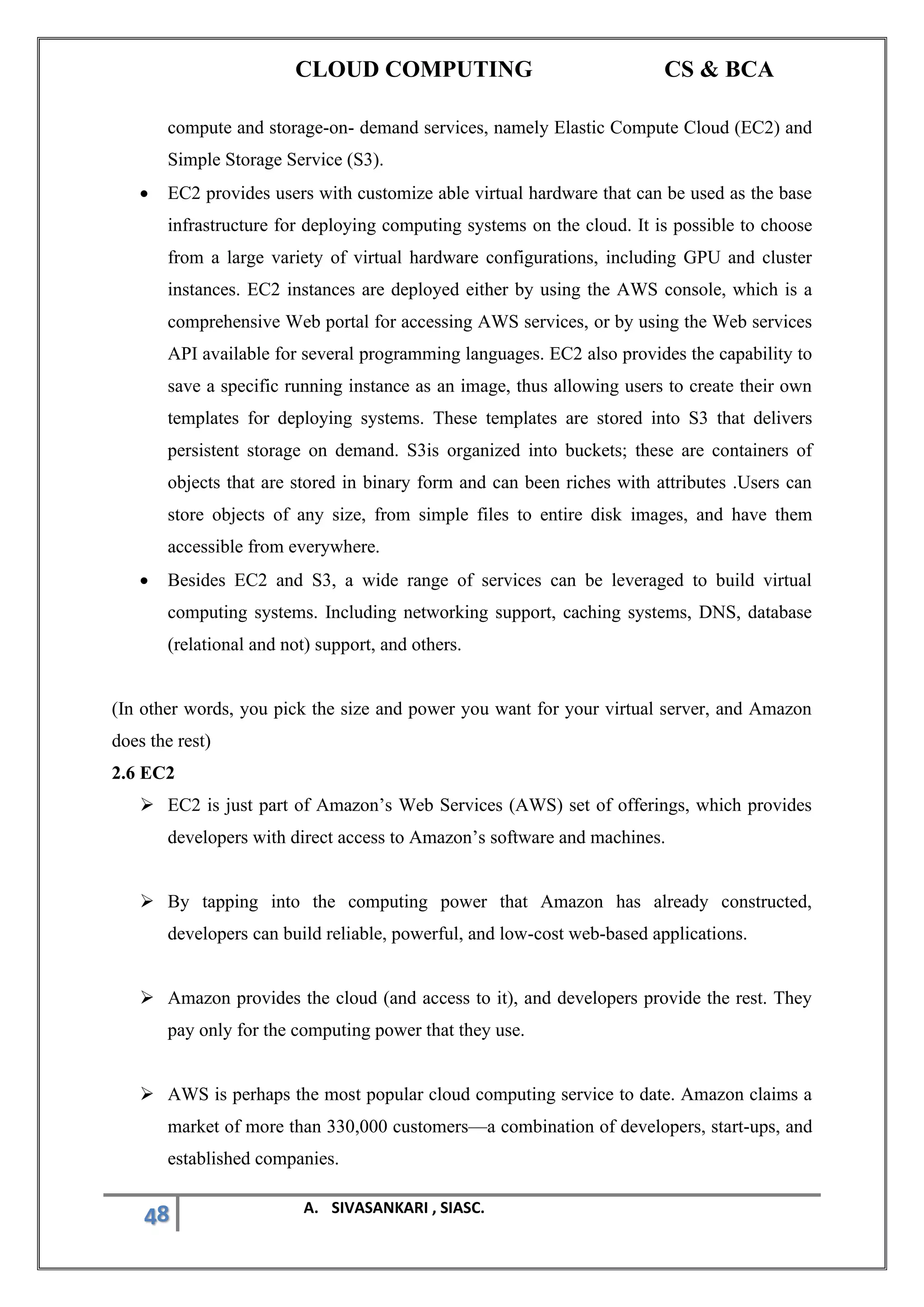 CLOUD COMPUTING CS & BCA
48 A. SIVASANKARI , SIASC.
compute and storage-on- demand services, namely Elastic Compute Cloud (EC2) and
Simple Storage Service (S3).
• EC2 provides users with customize able virtual hardware that can be used as the base
infrastructure for deploying computing systems on the cloud. It is possible to choose
from a large variety of virtual hardware configurations, including GPU and cluster
instances. EC2 instances are deployed either by using the AWS console, which is a
comprehensive Web portal for accessing AWS services, or by using the Web services
API available for several programming languages. EC2 also provides the capability to
save a specific running instance as an image, thus allowing users to create their own
templates for deploying systems. These templates are stored into S3 that delivers
persistent storage on demand. S3is organized into buckets; these are containers of
objects that are stored in binary form and can been riches with attributes .Users can
store objects of any size, from simple files to entire disk images, and have them
accessible from everywhere.
• Besides EC2 and S3, a wide range of services can be leveraged to build virtual
computing systems. Including networking support, caching systems, DNS, database
(relational and not) support, and others.
(In other words, you pick the size and power you want for your virtual server, and Amazon
does the rest)
2.6 EC2
➢ EC2 is just part of Amazon’s Web Services (AWS) set of offerings, which provides
developers with direct access to Amazon’s software and machines.
➢ By tapping into the computing power that Amazon has already constructed,
developers can build reliable, powerful, and low-cost web-based applications.
➢ Amazon provides the cloud (and access to it), and developers provide the rest. They
pay only for the computing power that they use.
➢ AWS is perhaps the most popular cloud computing service to date. Amazon claims a
market of more than 330,000 customers—a combination of developers, start-ups, and
established companies.
 