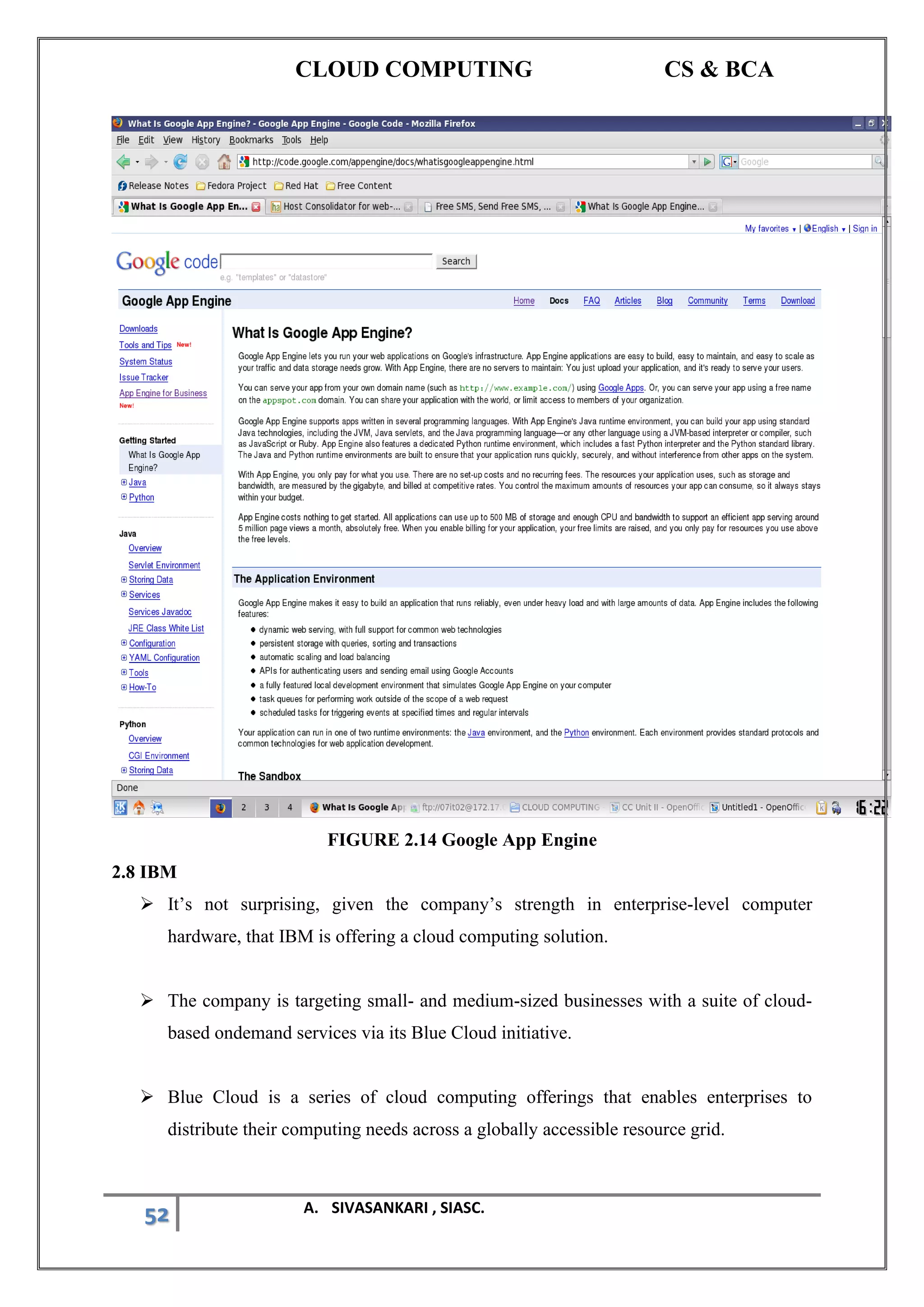 CLOUD COMPUTING CS & BCA
52 A. SIVASANKARI , SIASC.
FIGURE 2.14 Google App Engine
2.8 IBM
➢ It’s not surprising, given the company’s strength in enterprise-level computer
hardware, that IBM is offering a cloud computing solution.
➢ The company is targeting small- and medium-sized businesses with a suite of cloud-
based ondemand services via its Blue Cloud initiative.
➢ Blue Cloud is a series of cloud computing offerings that enables enterprises to
distribute their computing needs across a globally accessible resource grid.
 