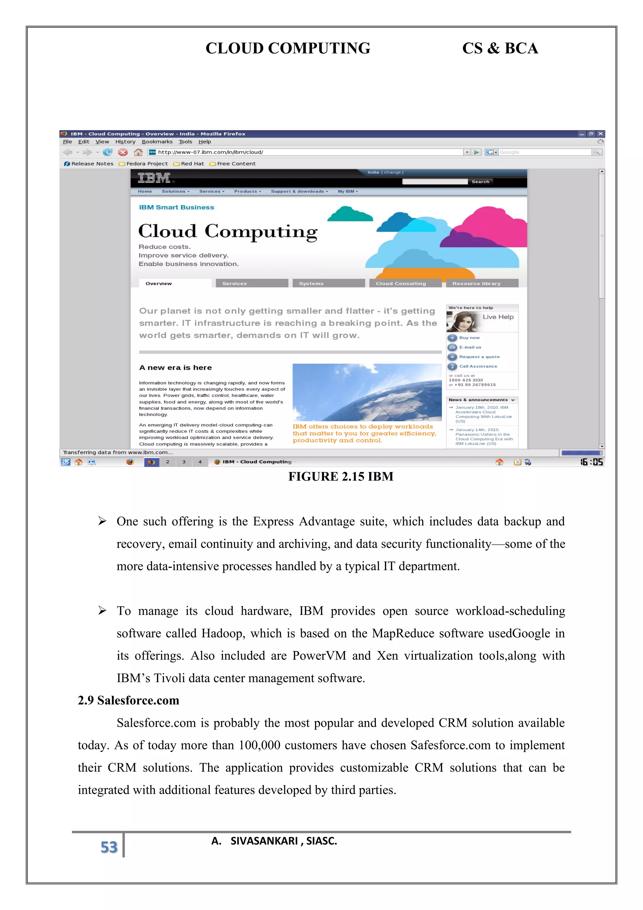 CLOUD COMPUTING CS & BCA
53 A. SIVASANKARI , SIASC.
FIGURE 2.15 IBM
➢ One such offering is the Express Advantage suite, which includes data backup and
recovery, email continuity and archiving, and data security functionality—some of the
more data-intensive processes handled by a typical IT department.
➢ To manage its cloud hardware, IBM provides open source workload-scheduling
software called Hadoop, which is based on the MapReduce software usedGoogle in
its offerings. Also included are PowerVM and Xen virtualization tools,along with
IBM’s Tivoli data center management software.
2.9 Salesforce.com
Salesforce.com is probably the most popular and developed CRM solution available
today. As of today more than 100,000 customers have chosen Safesforce.com to implement
their CRM solutions. The application provides customizable CRM solutions that can be
integrated with additional features developed by third parties.
 