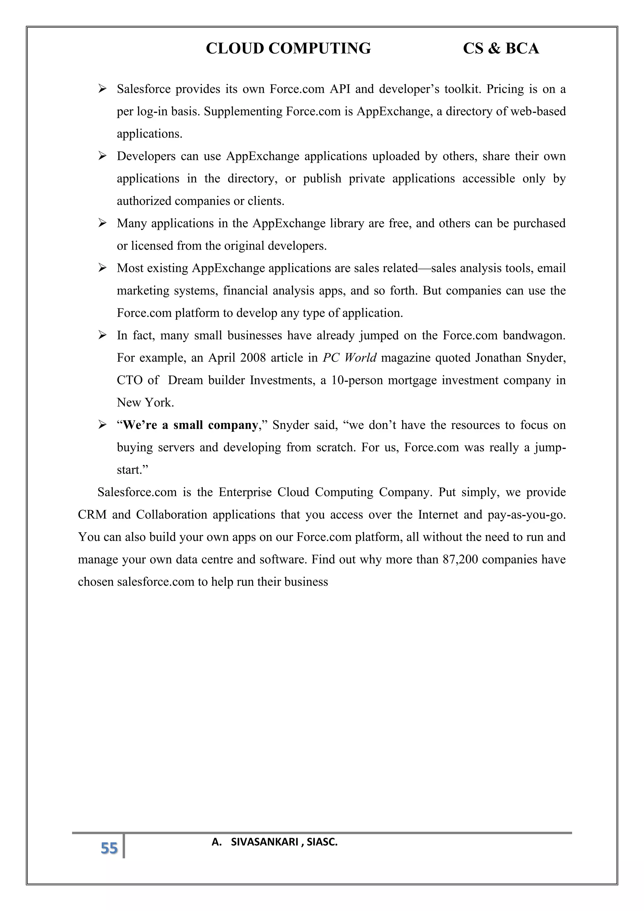 CLOUD COMPUTING CS & BCA
55 A. SIVASANKARI , SIASC.
➢ Salesforce provides its own Force.com API and developer’s toolkit. Pricing is on a
per log-in basis. Supplementing Force.com is AppExchange, a directory of web-based
applications.
➢ Developers can use AppExchange applications uploaded by others, share their own
applications in the directory, or publish private applications accessible only by
authorized companies or clients.
➢ Many applications in the AppExchange library are free, and others can be purchased
or licensed from the original developers.
➢ Most existing AppExchange applications are sales related—sales analysis tools, email
marketing systems, financial analysis apps, and so forth. But companies can use the
Force.com platform to develop any type of application.
➢ In fact, many small businesses have already jumped on the Force.com bandwagon.
For example, an April 2008 article in PC World magazine quoted Jonathan Snyder,
CTO of Dream builder Investments, a 10-person mortgage investment company in
New York.
➢ “We’re a small company,” Snyder said, “we don’t have the resources to focus on
buying servers and developing from scratch. For us, Force.com was really a jump-
start.”
Salesforce.com is the Enterprise Cloud Computing Company. Put simply, we provide
CRM and Collaboration applications that you access over the Internet and pay-as-you-go.
You can also build your own apps on our Force.com platform, all without the need to run and
manage your own data centre and software. Find out why more than 87,200 companies have
chosen salesforce.com to help run their business
 
