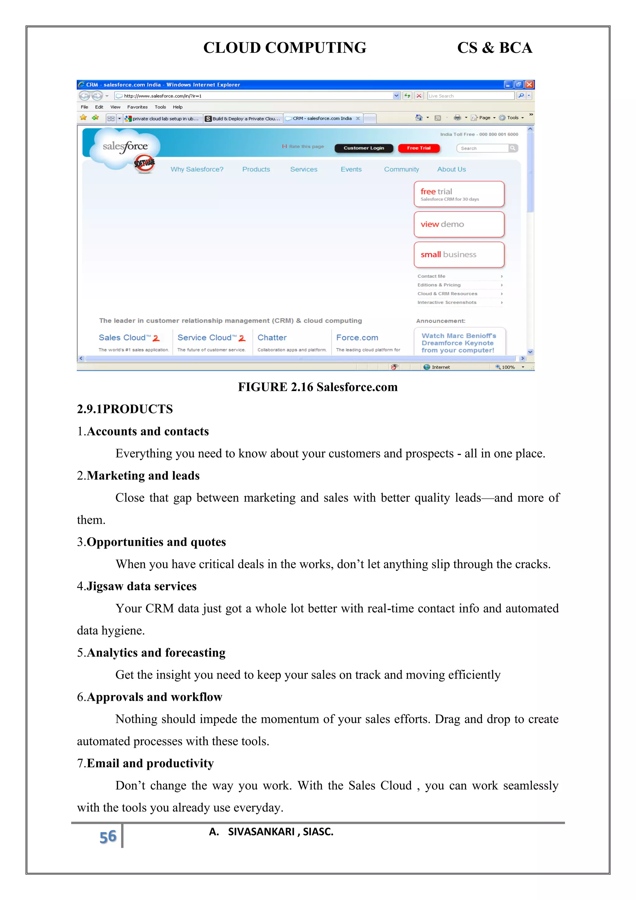 CLOUD COMPUTING CS & BCA
56 A. SIVASANKARI , SIASC.
FIGURE 2.16 Salesforce.com
2.9.1PRODUCTS
1.Accounts and contacts
Everything you need to know about your customers and prospects - all in one place.
2.Marketing and leads
Close that gap between marketing and sales with better quality leads—and more of
them.
3.Opportunities and quotes
When you have critical deals in the works, don’t let anything slip through the cracks.
4.Jigsaw data services
Your CRM data just got a whole lot better with real-time contact info and automated
data hygiene.
5.Analytics and forecasting
Get the insight you need to keep your sales on track and moving efficiently
6.Approvals and workflow
Nothing should impede the momentum of your sales efforts. Drag and drop to create
automated processes with these tools.
7.Email and productivity
Don’t change the way you work. With the Sales Cloud , you can work seamlessly
with the tools you already use everyday.
 