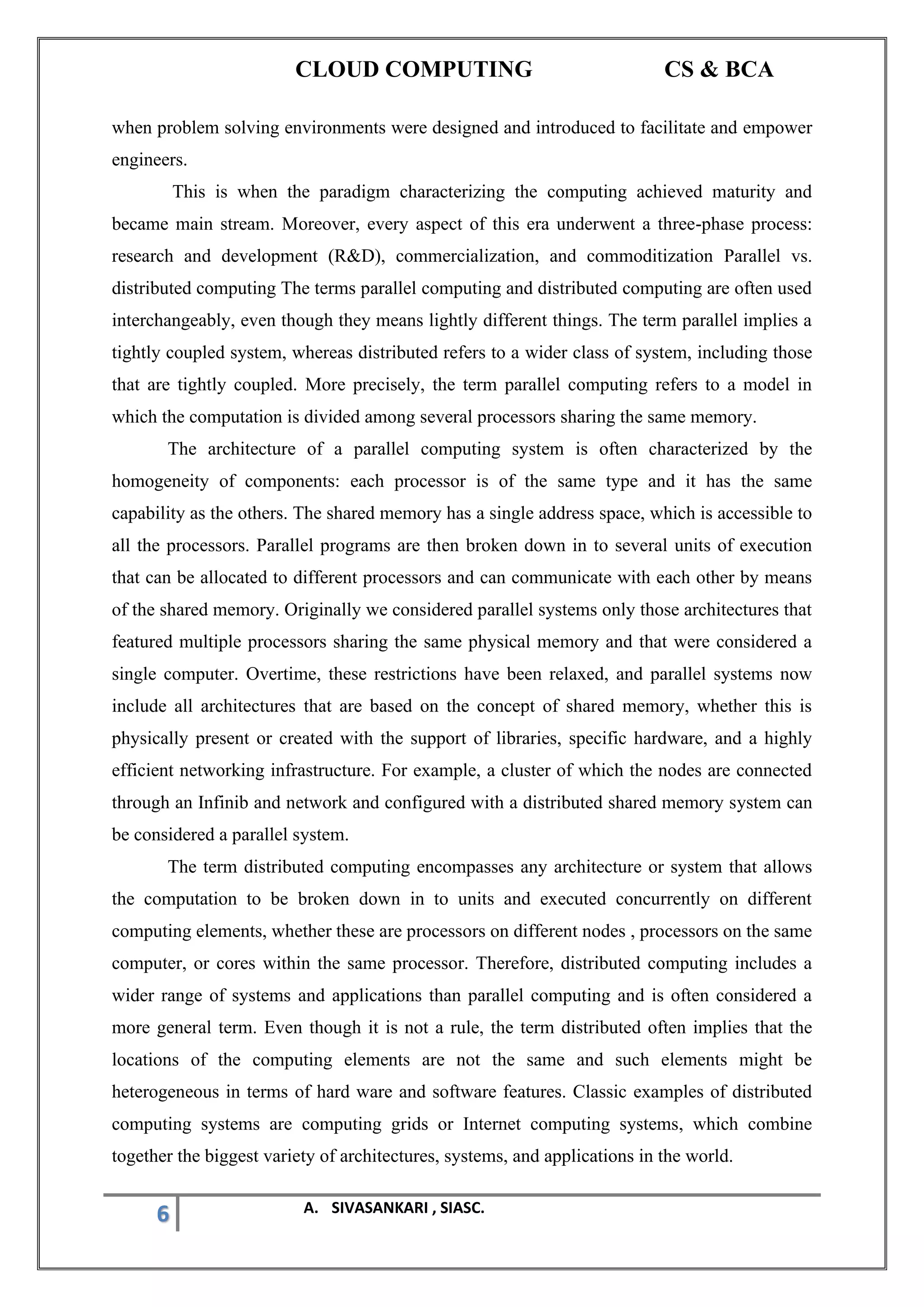 CLOUD COMPUTING CS & BCA
6 A. SIVASANKARI , SIASC.
when problem solving environments were designed and introduced to facilitate and empower
engineers.
This is when the paradigm characterizing the computing achieved maturity and
became main stream. Moreover, every aspect of this era underwent a three-phase process:
research and development (R&D), commercialization, and commoditization Parallel vs.
distributed computing The terms parallel computing and distributed computing are often used
interchangeably, even though they means lightly different things. The term parallel implies a
tightly coupled system, whereas distributed refers to a wider class of system, including those
that are tightly coupled. More precisely, the term parallel computing refers to a model in
which the computation is divided among several processors sharing the same memory.
The architecture of a parallel computing system is often characterized by the
homogeneity of components: each processor is of the same type and it has the same
capability as the others. The shared memory has a single address space, which is accessible to
all the processors. Parallel programs are then broken down in to several units of execution
that can be allocated to different processors and can communicate with each other by means
of the shared memory. Originally we considered parallel systems only those architectures that
featured multiple processors sharing the same physical memory and that were considered a
single computer. Overtime, these restrictions have been relaxed, and parallel systems now
include all architectures that are based on the concept of shared memory, whether this is
physically present or created with the support of libraries, specific hardware, and a highly
efficient networking infrastructure. For example, a cluster of which the nodes are connected
through an Infinib and network and configured with a distributed shared memory system can
be considered a parallel system.
The term distributed computing encompasses any architecture or system that allows
the computation to be broken down in to units and executed concurrently on different
computing elements, whether these are processors on different nodes , processors on the same
computer, or cores within the same processor. Therefore, distributed computing includes a
wider range of systems and applications than parallel computing and is often considered a
more general term. Even though it is not a rule, the term distributed often implies that the
locations of the computing elements are not the same and such elements might be
heterogeneous in terms of hard ware and software features. Classic examples of distributed
computing systems are computing grids or Internet computing systems, which combine
together the biggest variety of architectures, systems, and applications in the world.
 