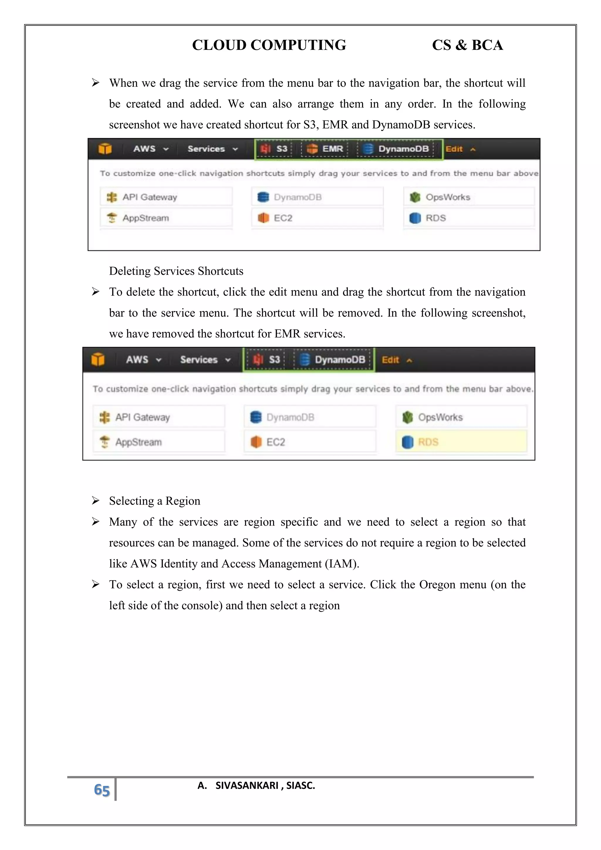 CLOUD COMPUTING CS & BCA
65 A. SIVASANKARI , SIASC.
➢ When we drag the service from the menu bar to the navigation bar, the shortcut will
be created and added. We can also arrange them in any order. In the following
screenshot we have created shortcut for S3, EMR and DynamoDB services.
Deleting Services Shortcuts
➢ To delete the shortcut, click the edit menu and drag the shortcut from the navigation
bar to the service menu. The shortcut will be removed. In the following screenshot,
we have removed the shortcut for EMR services.
➢ Selecting a Region
➢ Many of the services are region specific and we need to select a region so that
resources can be managed. Some of the services do not require a region to be selected
like AWS Identity and Access Management (IAM).
➢ To select a region, first we need to select a service. Click the Oregon menu (on the
left side of the console) and then select a region
 
