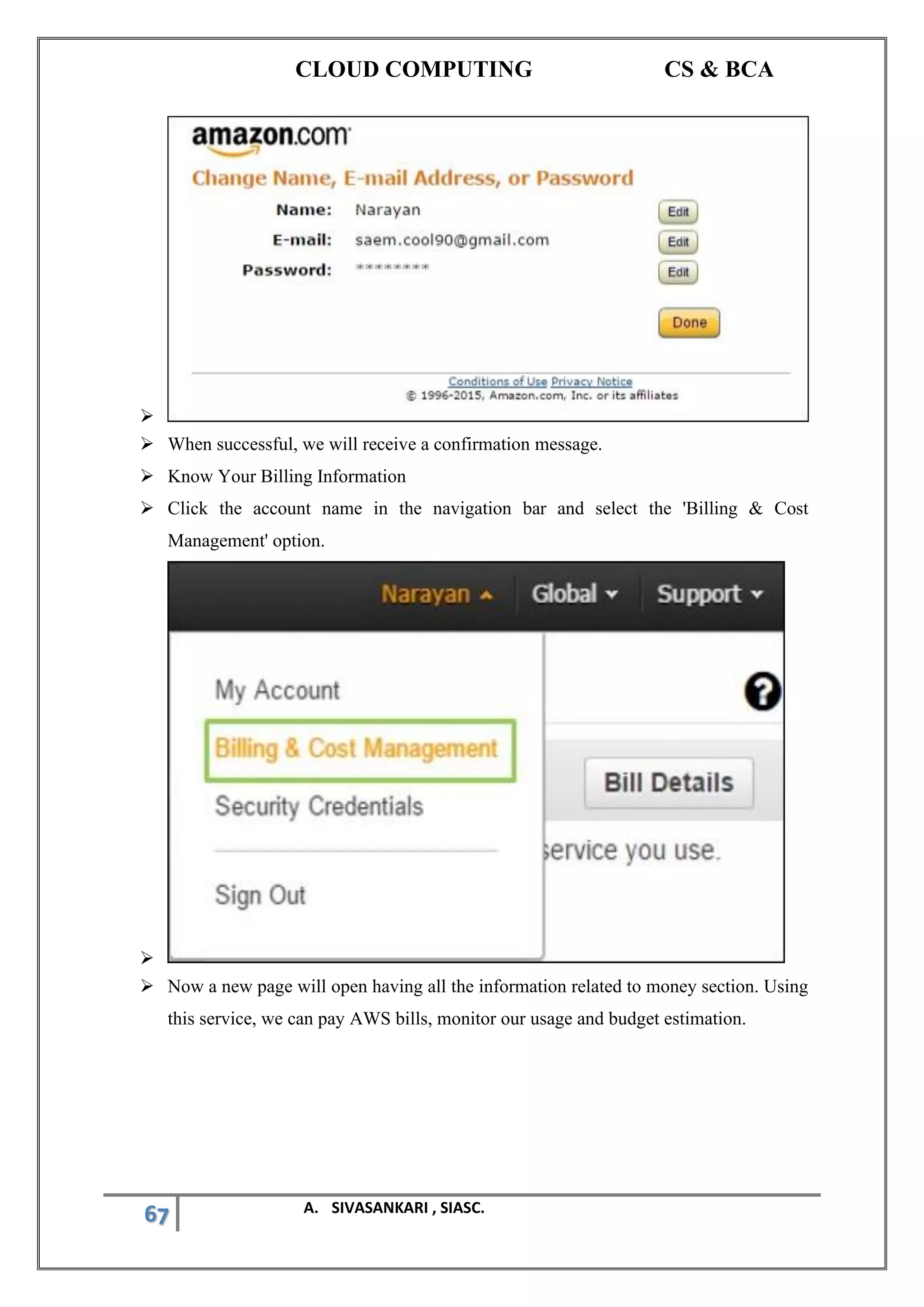 CLOUD COMPUTING CS & BCA
67 A. SIVASANKARI , SIASC.
➢
➢ When successful, we will receive a confirmation message.
➢ Know Your Billing Information
➢ Click the account name in the navigation bar and select the 'Billing & Cost
Management' option.
➢
➢ Now a new page will open having all the information related to money section. Using
this service, we can pay AWS bills, monitor our usage and budget estimation.
 