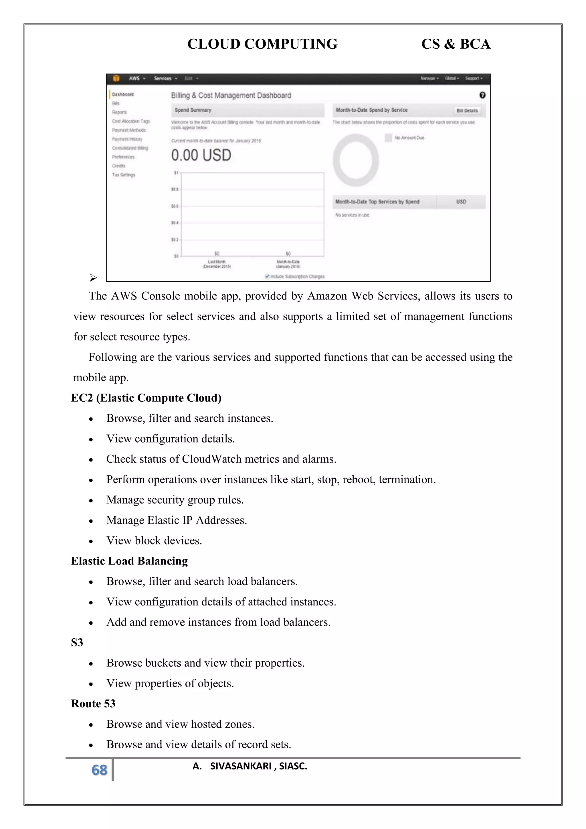CLOUD COMPUTING CS & BCA
68 A. SIVASANKARI , SIASC.
➢
The AWS Console mobile app, provided by Amazon Web Services, allows its users to
view resources for select services and also supports a limited set of management functions
for select resource types.
Following are the various services and supported functions that can be accessed using the
mobile app.
EC2 (Elastic Compute Cloud)
• Browse, filter and search instances.
• View configuration details.
• Check status of CloudWatch metrics and alarms.
• Perform operations over instances like start, stop, reboot, termination.
• Manage security group rules.
• Manage Elastic IP Addresses.
• View block devices.
Elastic Load Balancing
• Browse, filter and search load balancers.
• View configuration details of attached instances.
• Add and remove instances from load balancers.
S3
• Browse buckets and view their properties.
• View properties of objects.
Route 53
• Browse and view hosted zones.
• Browse and view details of record sets.
 