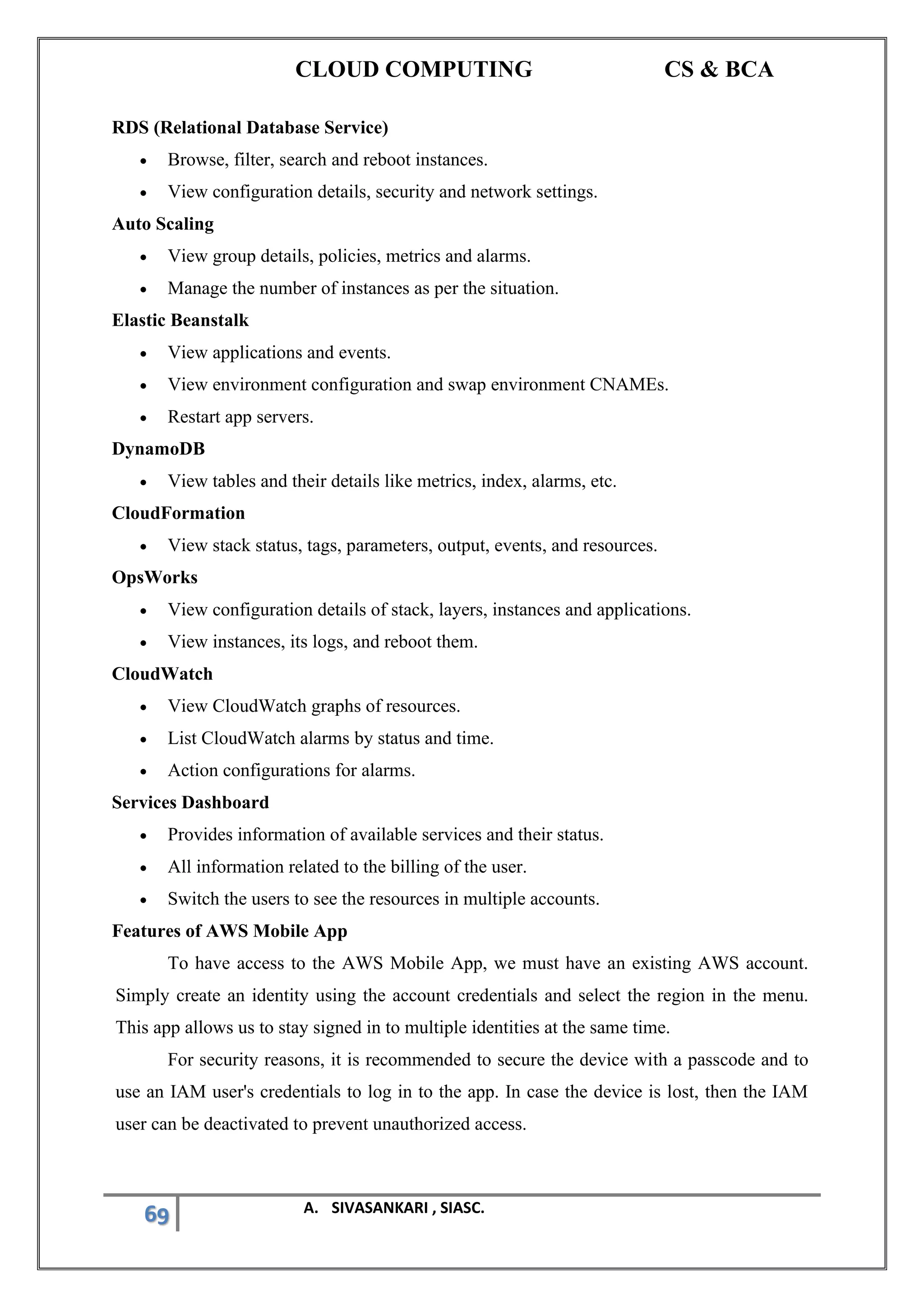 CLOUD COMPUTING CS & BCA
69 A. SIVASANKARI , SIASC.
RDS (Relational Database Service)
• Browse, filter, search and reboot instances.
• View configuration details, security and network settings.
Auto Scaling
• View group details, policies, metrics and alarms.
• Manage the number of instances as per the situation.
Elastic Beanstalk
• View applications and events.
• View environment configuration and swap environment CNAMEs.
• Restart app servers.
DynamoDB
• View tables and their details like metrics, index, alarms, etc.
CloudFormation
• View stack status, tags, parameters, output, events, and resources.
OpsWorks
• View configuration details of stack, layers, instances and applications.
• View instances, its logs, and reboot them.
CloudWatch
• View CloudWatch graphs of resources.
• List CloudWatch alarms by status and time.
• Action configurations for alarms.
Services Dashboard
• Provides information of available services and their status.
• All information related to the billing of the user.
• Switch the users to see the resources in multiple accounts.
Features of AWS Mobile App
To have access to the AWS Mobile App, we must have an existing AWS account.
Simply create an identity using the account credentials and select the region in the menu.
This app allows us to stay signed in to multiple identities at the same time.
For security reasons, it is recommended to secure the device with a passcode and to
use an IAM user's credentials to log in to the app. In case the device is lost, then the IAM
user can be deactivated to prevent unauthorized access.
 