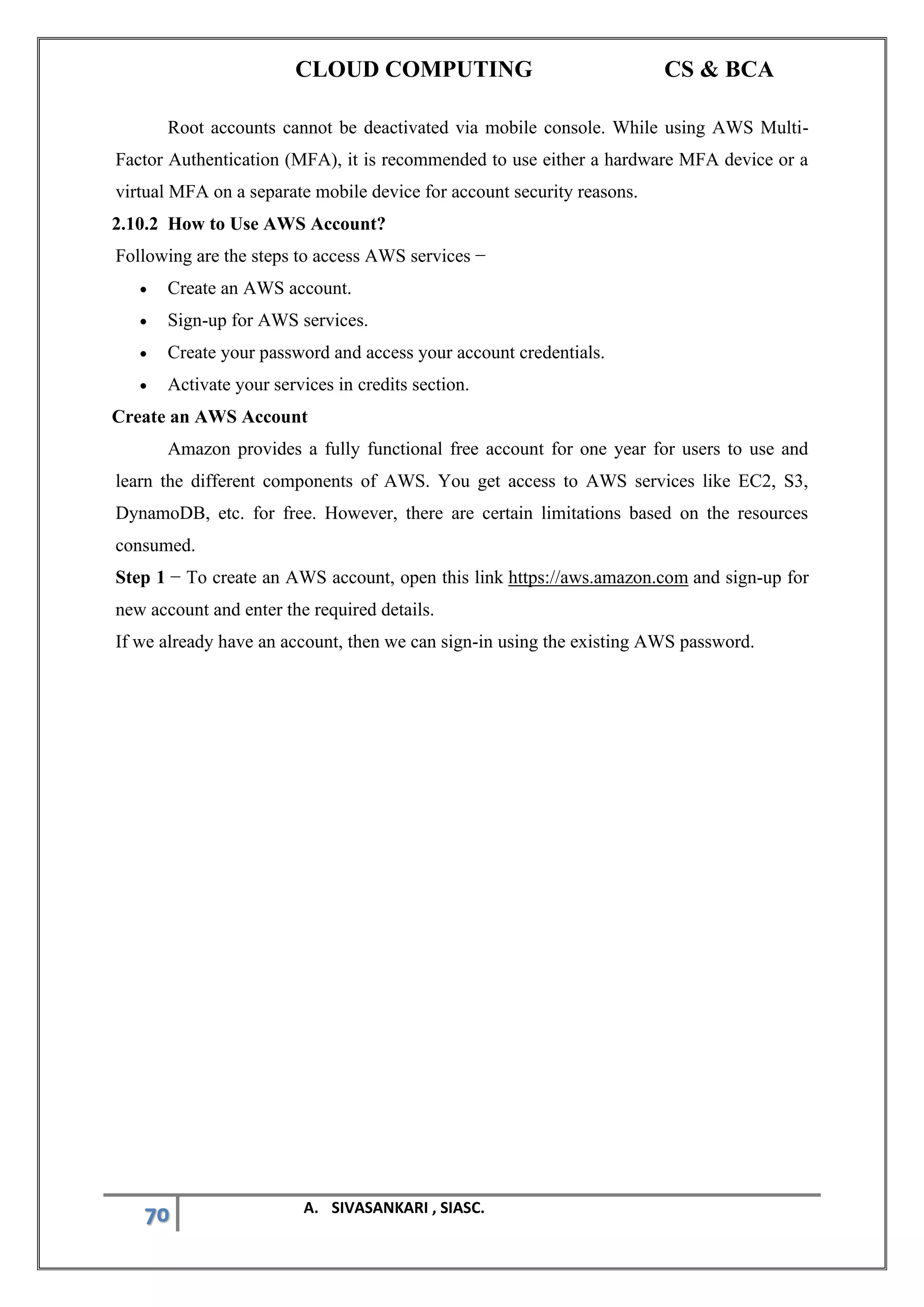 CLOUD COMPUTING CS & BCA
70 A. SIVASANKARI , SIASC.
Root accounts cannot be deactivated via mobile console. While using AWS Multi-
Factor Authentication (MFA), it is recommended to use either a hardware MFA device or a
virtual MFA on a separate mobile device for account security reasons.
2.10.2 How to Use AWS Account?
Following are the steps to access AWS services −
• Create an AWS account.
• Sign-up for AWS services.
• Create your password and access your account credentials.
• Activate your services in credits section.
Create an AWS Account
Amazon provides a fully functional free account for one year for users to use and
learn the different components of AWS. You get access to AWS services like EC2, S3,
DynamoDB, etc. for free. However, there are certain limitations based on the resources
consumed.
Step 1 − To create an AWS account, open this link https://aws.amazon.com and sign-up for
new account and enter the required details.
If we already have an account, then we can sign-in using the existing AWS password.
 