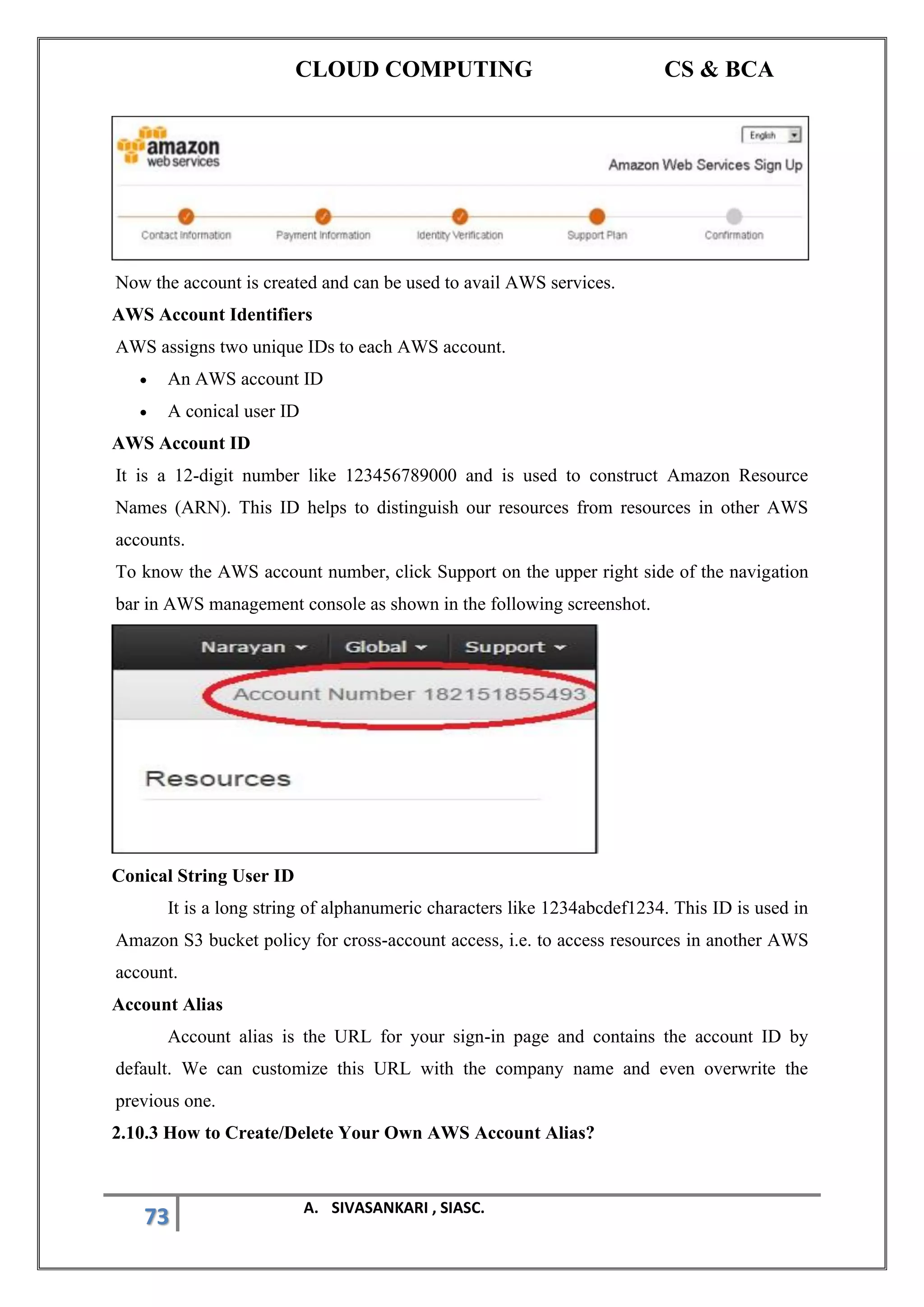 CLOUD COMPUTING CS & BCA
73 A. SIVASANKARI , SIASC.
Now the account is created and can be used to avail AWS services.
AWS Account Identifiers
AWS assigns two unique IDs to each AWS account.
• An AWS account ID
• A conical user ID
AWS Account ID
It is a 12-digit number like 123456789000 and is used to construct Amazon Resource
Names (ARN). This ID helps to distinguish our resources from resources in other AWS
accounts.
To know the AWS account number, click Support on the upper right side of the navigation
bar in AWS management console as shown in the following screenshot.
Conical String User ID
It is a long string of alphanumeric characters like 1234abcdef1234. This ID is used in
Amazon S3 bucket policy for cross-account access, i.e. to access resources in another AWS
account.
Account Alias
Account alias is the URL for your sign-in page and contains the account ID by
default. We can customize this URL with the company name and even overwrite the
previous one.
2.10.3 How to Create/Delete Your Own AWS Account Alias?
 