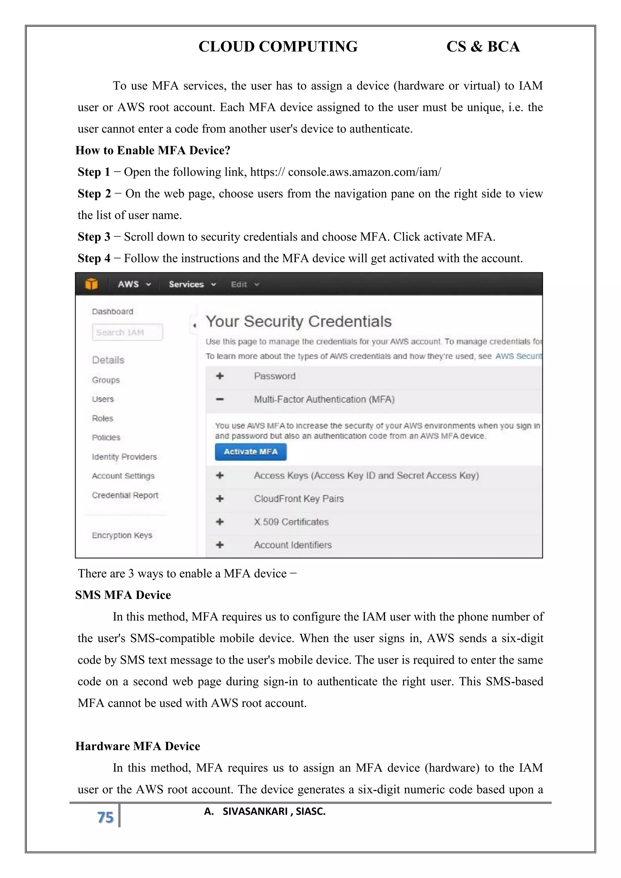 CLOUD COMPUTING CS & BCA
75 A. SIVASANKARI , SIASC.
To use MFA services, the user has to assign a device (hardware or virtual) to IAM
user or AWS root account. Each MFA device assigned to the user must be unique, i.e. the
user cannot enter a code from another user's device to authenticate.
How to Enable MFA Device?
Step 1 − Open the following link, https:// console.aws.amazon.com/iam/
Step 2 − On the web page, choose users from the navigation pane on the right side to view
the list of user name.
Step 3 − Scroll down to security credentials and choose MFA. Click activate MFA.
Step 4 − Follow the instructions and the MFA device will get activated with the account.
There are 3 ways to enable a MFA device −
SMS MFA Device
In this method, MFA requires us to configure the IAM user with the phone number of
the user's SMS-compatible mobile device. When the user signs in, AWS sends a six-digit
code by SMS text message to the user's mobile device. The user is required to enter the same
code on a second web page during sign-in to authenticate the right user. This SMS-based
MFA cannot be used with AWS root account.
Hardware MFA Device
In this method, MFA requires us to assign an MFA device (hardware) to the IAM
user or the AWS root account. The device generates a six-digit numeric code based upon a
 