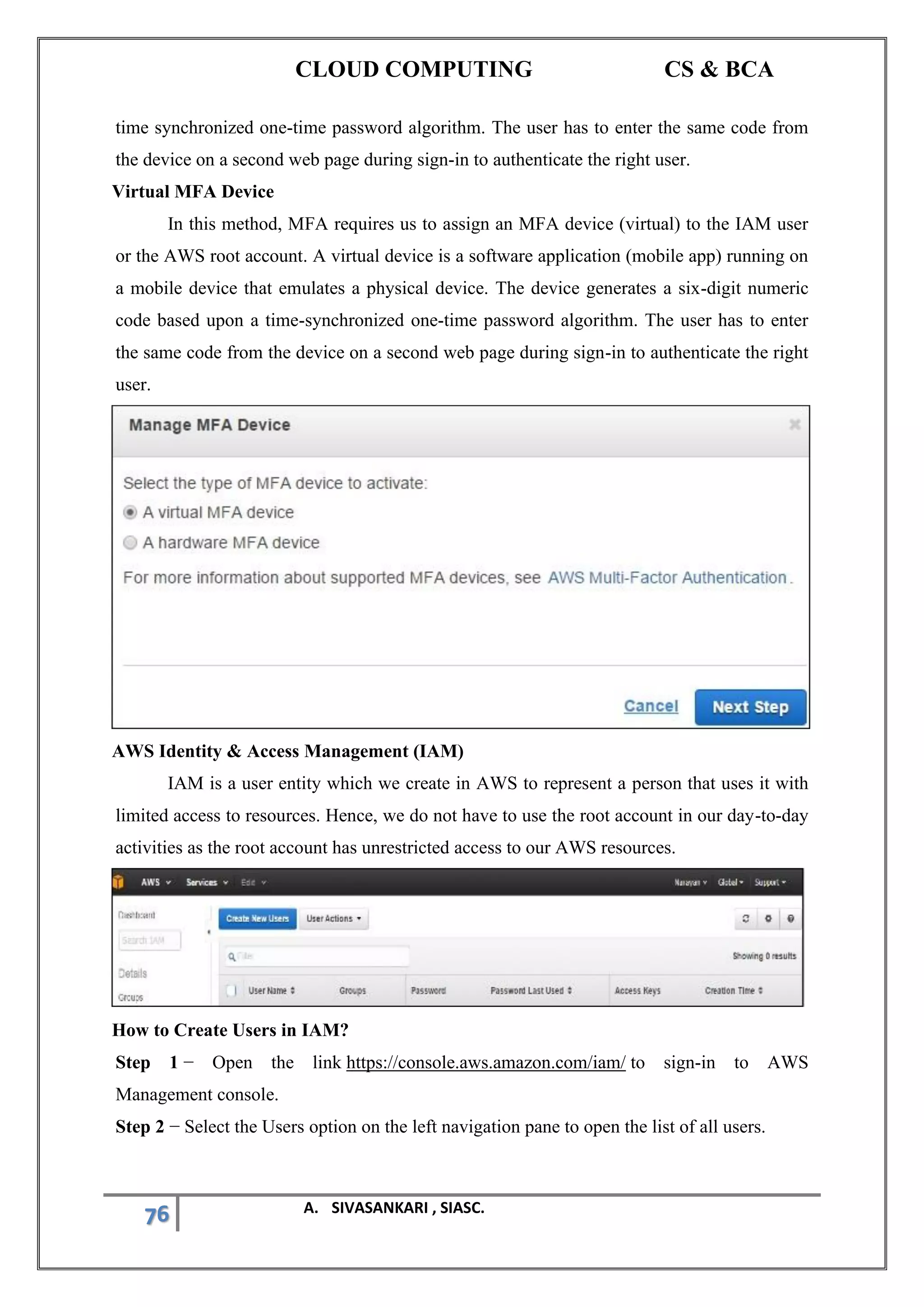 CLOUD COMPUTING CS & BCA
76 A. SIVASANKARI , SIASC.
time synchronized one-time password algorithm. The user has to enter the same code from
the device on a second web page during sign-in to authenticate the right user.
Virtual MFA Device
In this method, MFA requires us to assign an MFA device (virtual) to the IAM user
or the AWS root account. A virtual device is a software application (mobile app) running on
a mobile device that emulates a physical device. The device generates a six-digit numeric
code based upon a time-synchronized one-time password algorithm. The user has to enter
the same code from the device on a second web page during sign-in to authenticate the right
user.
AWS Identity & Access Management (IAM)
IAM is a user entity which we create in AWS to represent a person that uses it with
limited access to resources. Hence, we do not have to use the root account in our day-to-day
activities as the root account has unrestricted access to our AWS resources.
How to Create Users in IAM?
Step 1 − Open the link https://console.aws.amazon.com/iam/ to sign-in to AWS
Management console.
Step 2 − Select the Users option on the left navigation pane to open the list of all users.
 
