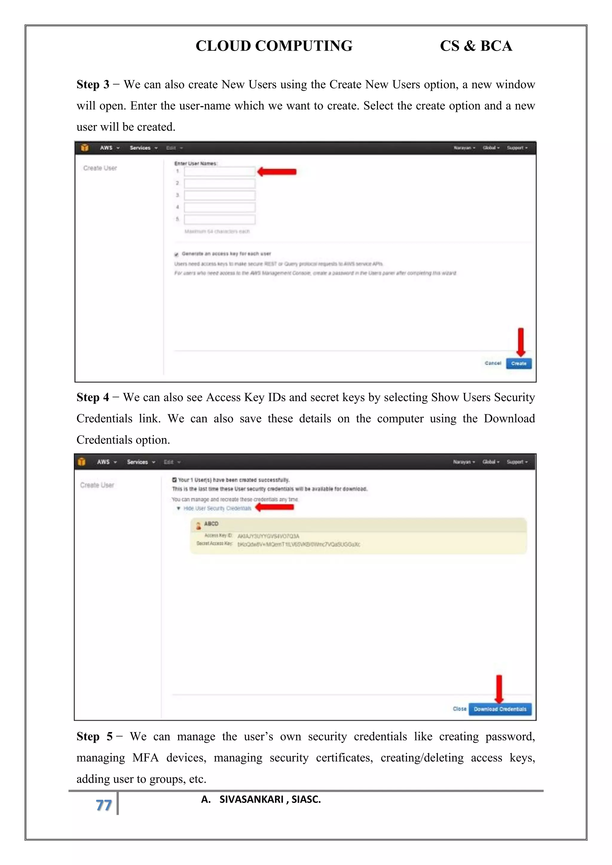 CLOUD COMPUTING CS & BCA
77 A. SIVASANKARI , SIASC.
Step 3 − We can also create New Users using the Create New Users option, a new window
will open. Enter the user-name which we want to create. Select the create option and a new
user will be created.
Step 4 − We can also see Access Key IDs and secret keys by selecting Show Users Security
Credentials link. We can also save these details on the computer using the Download
Credentials option.
Step 5 − We can manage the user’s own security credentials like creating password,
managing MFA devices, managing security certificates, creating/deleting access keys,
adding user to groups, etc.
 