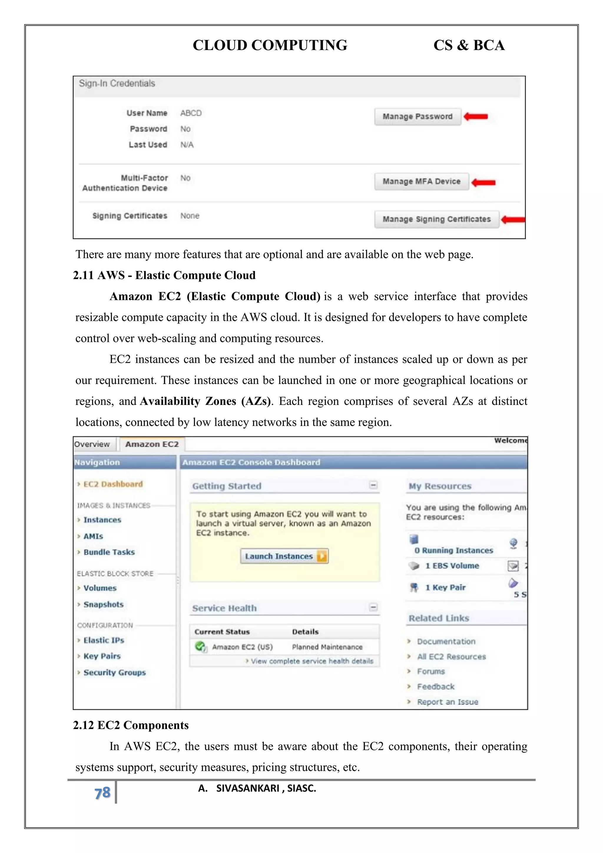 CLOUD COMPUTING CS & BCA
78 A. SIVASANKARI , SIASC.
There are many more features that are optional and are available on the web page.
2.11 AWS - Elastic Compute Cloud
Amazon EC2 (Elastic Compute Cloud) is a web service interface that provides
resizable compute capacity in the AWS cloud. It is designed for developers to have complete
control over web-scaling and computing resources.
EC2 instances can be resized and the number of instances scaled up or down as per
our requirement. These instances can be launched in one or more geographical locations or
regions, and Availability Zones (AZs). Each region comprises of several AZs at distinct
locations, connected by low latency networks in the same region.
2.12 EC2 Components
In AWS EC2, the users must be aware about the EC2 components, their operating
systems support, security measures, pricing structures, etc.
 