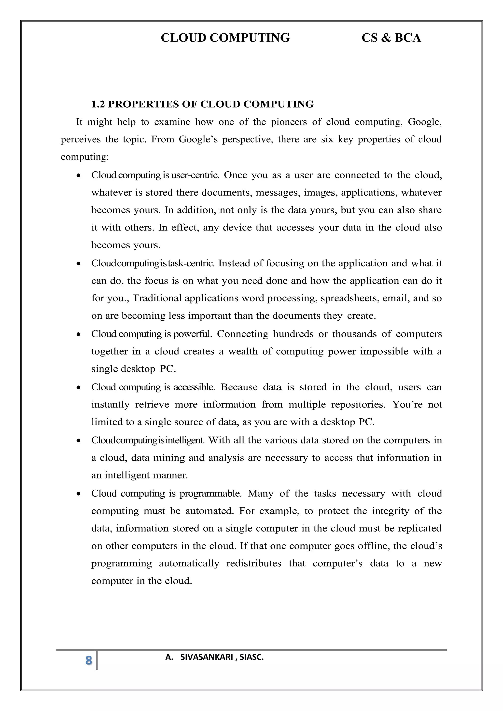 CLOUD COMPUTING CS & BCA
8 A. SIVASANKARI , SIASC.
1.2 PROPERTIES OF CLOUD COMPUTING
It might help to examine how one of the pioneers of cloud computing, Google,
perceives the topic. From Google’s perspective, there are six key properties of cloud
computing:
• Cloudcomputingis user-centric. Once you as a user are connected to the cloud,
whatever is stored there documents, messages, images, applications, whatever
becomes yours. In addition, not only is the data yours, but you can also share
it with others. In effect, any device that accesses your data in the cloud also
becomes yours.
• Cloudcomputingistask-centric. Instead of focusing on the application and what it
can do, the focus is on what you need done and how the application can do it
for you., Traditional applications word processing, spreadsheets, email, and so
on are becoming less important than the documents they create.
• Cloud computing is powerful. Connecting hundreds or thousands of computers
together in a cloud creates a wealth of computing power impossible with a
single desktop PC.
• Cloud computing is accessible. Because data is stored in the cloud, users can
instantly retrieve more information from multiple repositories. You’re not
limited to a single source of data, as you are with a desktop PC.
• Cloudcomputingisintelligent. With all the various data stored on the computers in
a cloud, data mining and analysis are necessary to access that information in
an intelligent manner.
• Cloud computing is programmable. Many of the tasks necessary with cloud
computing must be automated. For example, to protect the integrity of the
data, information stored on a single computer in the cloud must be replicated
on other computers in the cloud. If that one computer goes offline, the cloud’s
programming automatically redistributes that computer’s data to a new
computer in the cloud.
 