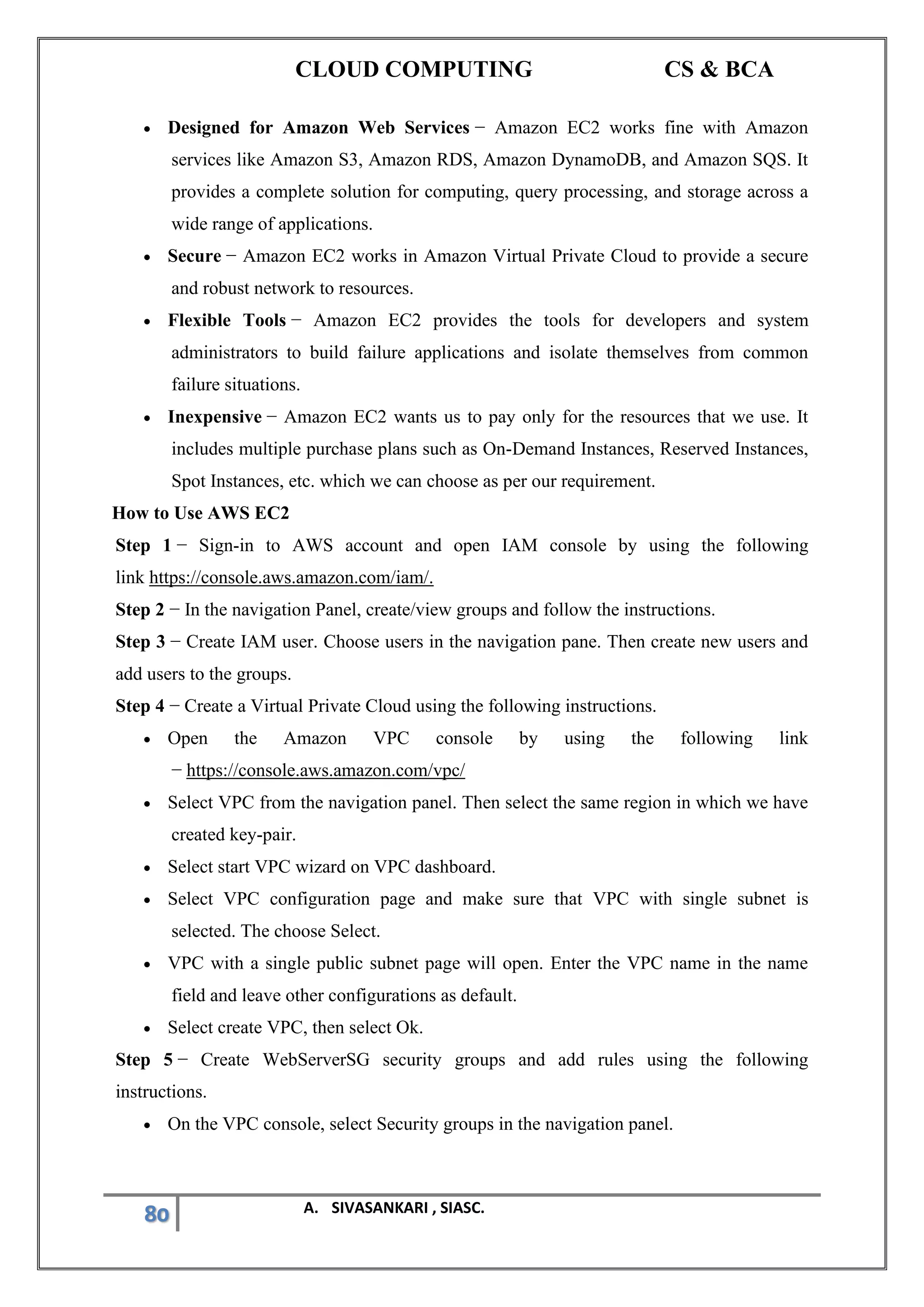 CLOUD COMPUTING CS & BCA
80 A. SIVASANKARI , SIASC.
• Designed for Amazon Web Services − Amazon EC2 works fine with Amazon
services like Amazon S3, Amazon RDS, Amazon DynamoDB, and Amazon SQS. It
provides a complete solution for computing, query processing, and storage across a
wide range of applications.
• Secure − Amazon EC2 works in Amazon Virtual Private Cloud to provide a secure
and robust network to resources.
• Flexible Tools − Amazon EC2 provides the tools for developers and system
administrators to build failure applications and isolate themselves from common
failure situations.
• Inexpensive − Amazon EC2 wants us to pay only for the resources that we use. It
includes multiple purchase plans such as On-Demand Instances, Reserved Instances,
Spot Instances, etc. which we can choose as per our requirement.
How to Use AWS EC2
Step 1 − Sign-in to AWS account and open IAM console by using the following
link https://console.aws.amazon.com/iam/.
Step 2 − In the navigation Panel, create/view groups and follow the instructions.
Step 3 − Create IAM user. Choose users in the navigation pane. Then create new users and
add users to the groups.
Step 4 − Create a Virtual Private Cloud using the following instructions.
• Open the Amazon VPC console by using the following link
− https://console.aws.amazon.com/vpc/
• Select VPC from the navigation panel. Then select the same region in which we have
created key-pair.
• Select start VPC wizard on VPC dashboard.
• Select VPC configuration page and make sure that VPC with single subnet is
selected. The choose Select.
• VPC with a single public subnet page will open. Enter the VPC name in the name
field and leave other configurations as default.
• Select create VPC, then select Ok.
Step 5 − Create WebServerSG security groups and add rules using the following
instructions.
• On the VPC console, select Security groups in the navigation panel.
 
