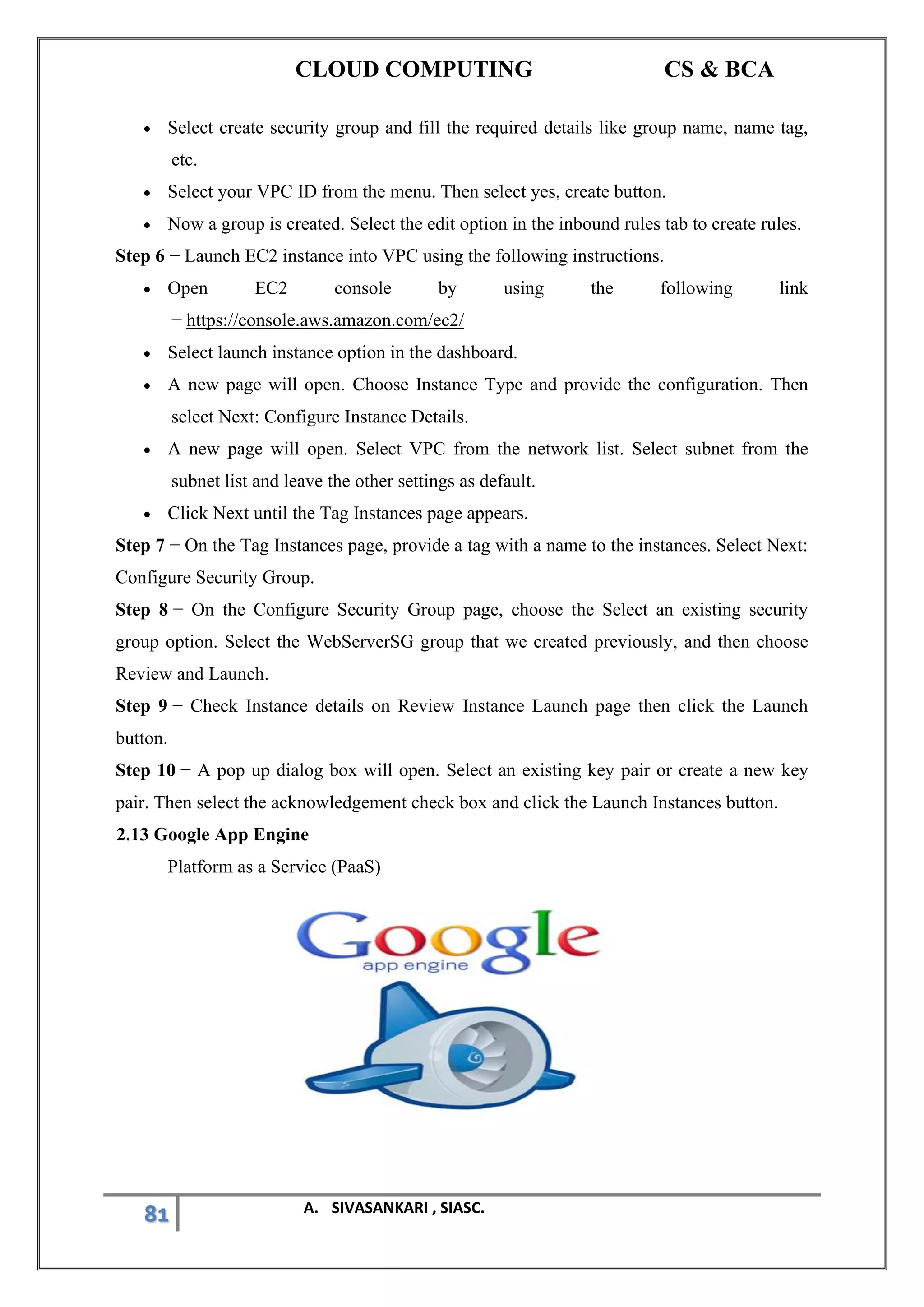 CLOUD COMPUTING CS & BCA
81 A. SIVASANKARI , SIASC.
• Select create security group and fill the required details like group name, name tag,
etc.
• Select your VPC ID from the menu. Then select yes, create button.
• Now a group is created. Select the edit option in the inbound rules tab to create rules.
Step 6 − Launch EC2 instance into VPC using the following instructions.
• Open EC2 console by using the following link
− https://console.aws.amazon.com/ec2/
• Select launch instance option in the dashboard.
• A new page will open. Choose Instance Type and provide the configuration. Then
select Next: Configure Instance Details.
• A new page will open. Select VPC from the network list. Select subnet from the
subnet list and leave the other settings as default.
• Click Next until the Tag Instances page appears.
Step 7 − On the Tag Instances page, provide a tag with a name to the instances. Select Next:
Configure Security Group.
Step 8 − On the Configure Security Group page, choose the Select an existing security
group option. Select the WebServerSG group that we created previously, and then choose
Review and Launch.
Step 9 − Check Instance details on Review Instance Launch page then click the Launch
button.
Step 10 − A pop up dialog box will open. Select an existing key pair or create a new key
pair. Then select the acknowledgement check box and click the Launch Instances button.
2.13 Google App Engine
Platform as a Service (PaaS)
 