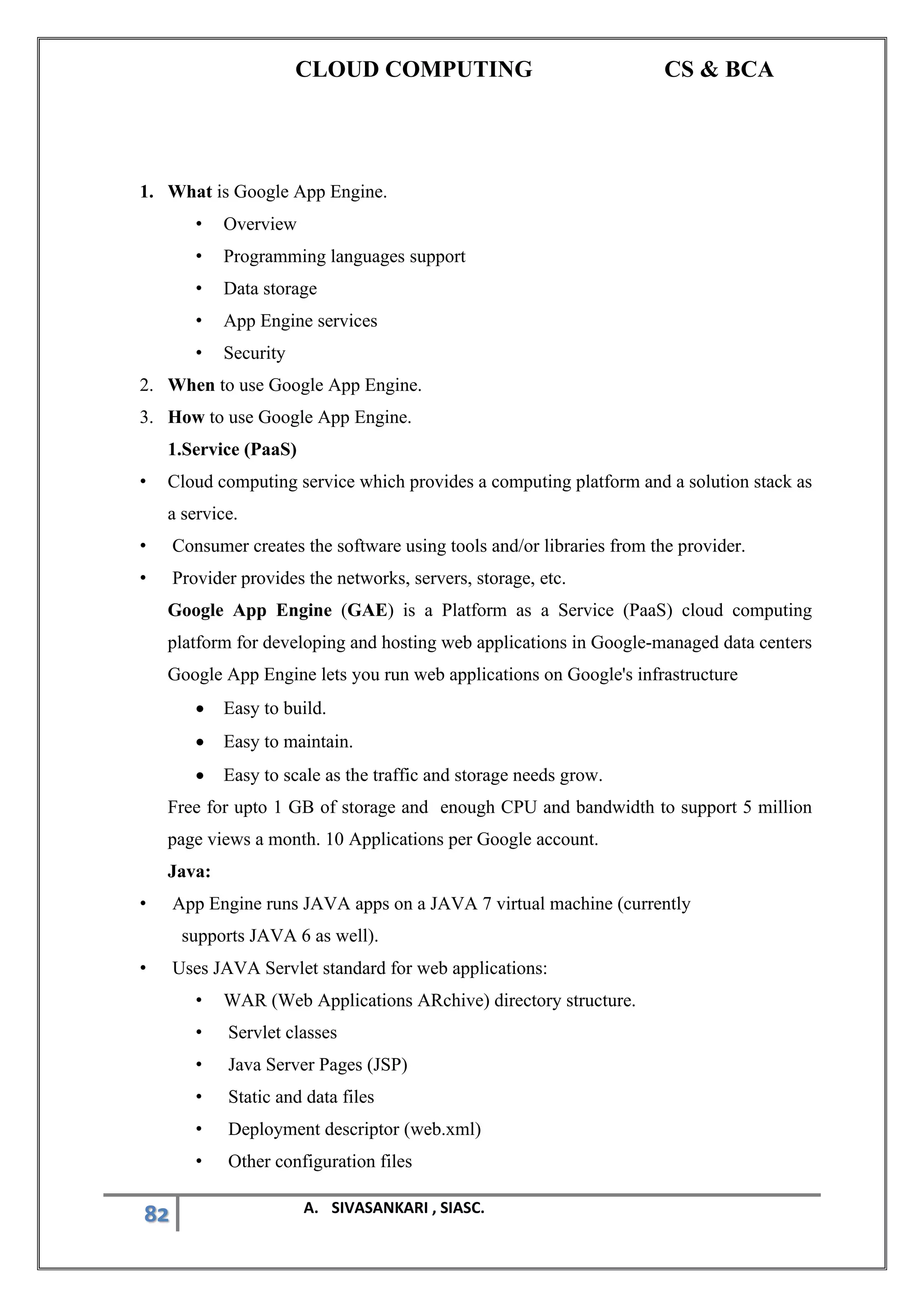 CLOUD COMPUTING CS & BCA
82 A. SIVASANKARI , SIASC.
1. What is Google App Engine.
• Overview
• Programming languages support
• Data storage
• App Engine services
• Security
2. When to use Google App Engine.
3. How to use Google App Engine.
1.Service (PaaS)
• Cloud computing service which provides a computing platform and a solution stack as
a service.
• Consumer creates the software using tools and/or libraries from the provider.
• Provider provides the networks, servers, storage, etc.
Google App Engine (GAE) is a Platform as a Service (PaaS) cloud computing
platform for developing and hosting web applications in Google-managed data centers
Google App Engine lets you run web applications on Google's infrastructure
• Easy to build.
• Easy to maintain.
• Easy to scale as the traffic and storage needs grow.
Free for upto 1 GB of storage and enough CPU and bandwidth to support 5 million
page views a month. 10 Applications per Google account.
Java:
• App Engine runs JAVA apps on a JAVA 7 virtual machine (currently
supports JAVA 6 as well).
• Uses JAVA Servlet standard for web applications:
• WAR (Web Applications ARchive) directory structure.
• Servlet classes
• Java Server Pages (JSP)
• Static and data files
• Deployment descriptor (web.xml)
• Other configuration files
 